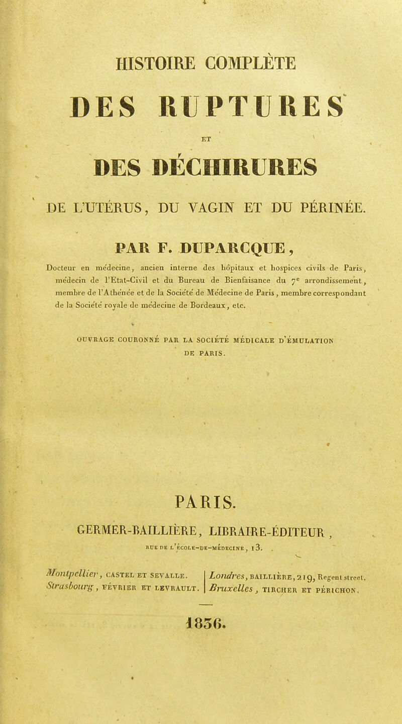 DES RUPTURES ET DES DECHIRURES DE L'UTÉRUS, DU VAGIN ET DU PÉRINÉE. PAR F. DUPARCQUE, Docteur en me'decine, ancien interne des hôpitaux et hospices civils de Paris, médecin de l'Etat-Civil et du Bureau de Bienfaisance du 7e arrondissement, membre de l'Athenee et de la Socie'te' de Me'decine de Paris , membre correspondant de la Socie'te royale de médecine de Bordeaux, etc. 1 OUVRAGE COURONKÉ PAU LA SOCIETE MEDICALE D'ÉMULATION DE PARIS. PARIS. GERMER-MILLIÈRE, LIBRAIRE-FIdITEUR , HUE DE l'bCOI.E-DE-MÉoECINE, l 3. Montpellier, castel et sevalle. Strasbourg , février et lbvrault. Londres, bailuÈre,2IÇ), RegentstTcet, Bruxelles, tircher et périchok. 1856.