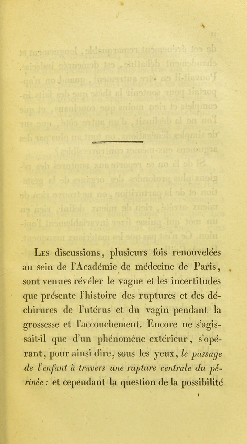 Les discussions, plusieurs fois renouvelées au sein de l'Académie de médecine de Paris, sont venues révéler le vague et les incertitudes que présente l'histoire des ruptures et des dé- chirures de l'utérus et du vagin pendant la grossesse et l'accouchement. Encore ne s'agis- sait-il que d'un phénomène extérieur, s'opé- rant, pour ainsi dire, sous les yeux, le passage de l'enfant à travers une rupture centrale du pé- rinée : et cependant la question de la possibilité