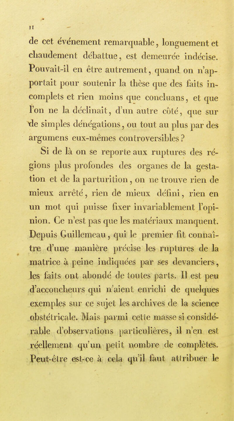 de cet événement remarquable, longuement et chaudement débattue, est demeurée indécise. Pouvait-il en être autrement, quand on n'ap- portait pour soutenir la thèse que des faits in- complets et rien moins que concluans, et que l'on ne la déclinait, d'un autre coté, que sur Yle simples dénégations, ou tout au plus par des argumens eux-mêmes controversibles ? Si de là on se reporte aux ruptures des ré- gions plus profondes des organes de la gesta- tion et de la parturition, on ne trouve rien de mieux arrêté, rien de mieux défini, rien en un mot qui puisse fixer invariablement l'opi- nion. Ce n'est pas que les matériaux manquent. Depuis Guillemeau, qui le premier fit connaî- tre d'une manière précise les ruptures de la matrice à peine indiquées par ses devanciers, les faits ont abondé de toutes parts. Il est peu d'accoucheurs qui n'aient enrichi de quelques exemples sur ce sujet les archives de la science obstétricale. Mais parmi cette masse si considé- rable d'observations particulières, il n'en est réellement qu'un petit nombre de complètes. Peut-êlre est-ce à cela qu'il faut attribuer le