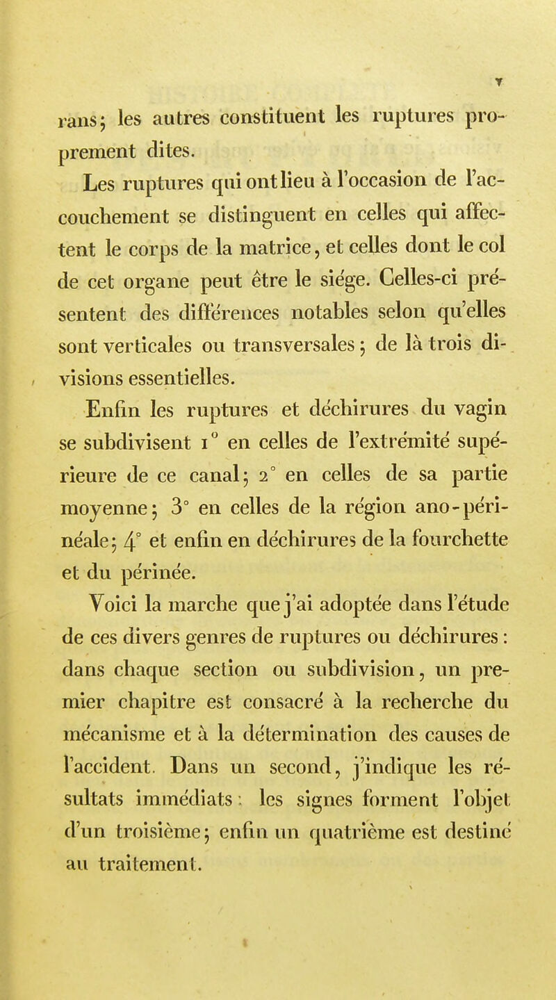 rans; les autres constituent les ruptures pro- prement dites. Les ruptures qui ont lieu à l'occasion de l'ac- couchement se distinguent en celles qui affec- tent le corps de la matrice, et celles dont le col de cet organe peut être le siège. Celles-ci pré- sentent des différences notables selon qu'elles sont verticales ou transversales ; de là trois di- visions essentielles. Enfin les ruptures et déchirures du vagin se subdivisent i° en celles de l'extrémité supé- rieure de ce canal; 2° en celles de sa partie moyenne; 3° en celles de la région ano-péri- néale; 4° et enfin en déchirures de la fourchette et du périnée. Voici la marche que j'ai adoptée dans l'étude de ces divers genres de ruptures ou déchirures : dans chaque section ou subdivision, un pre- mier chapitre est consacré à la recherche du mécanisme et à la détermination des causes de l'accident. Dans un second, j'indique les ré- sultats immédiats ; les signes forment l'objet d'un troisième ; enfin un quatrième est destiné au traitement.