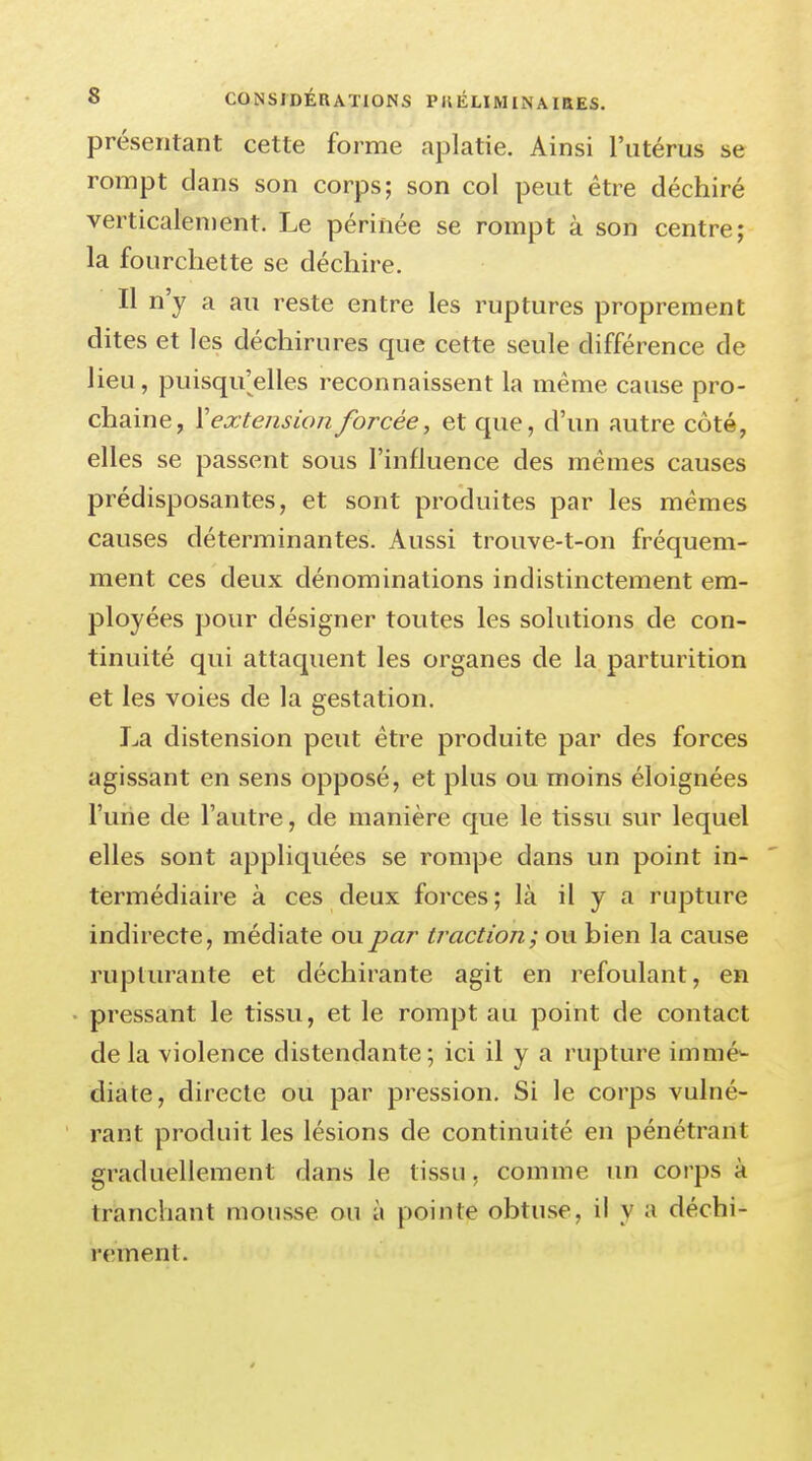 présentant cette forme aplatie. Ainsi l'utérus se rompt dans son corps; son col peut être déchiré verticalement. Le périnée se rompt à son centre; la fourchette se déchire. Il n'y a au reste entre les ruptures proprement dites et les déchirures que cette seule différence de lieu, puisqu'elles reconnaissent la même cause pro- chaine, ï extension forcée, et que, d'un autre côté, elles se passent sous l'influence des mêmes causes prédisposantes, et sont produites par les mêmes causes déterminantes. Aussi trouve-t-on fréquem- ment ces deux dénominations indistinctement em- ployées pour désigner toutes les solutions de con- tinuité qui attaquent les organes de la parturition et les voies de la gestation. La distension peut être produite par des forces agissant en sens opposé, et plus ou moins éloignées l'une de l'autre, de manière que le tissu sur lequel elles sont appliquées se rompe dans un point in- termédiaire à ces deux forces; là il y a rupture indirecte, médiate ou par traction; ou bien la cause rupturante et déchirante agit en refoulant, en pressant le tissu, et le rompt au point de contact de la violence distendante; ici il y a rupture immé- diate, directe ou par pression. Si le corps vulné- rant produit les lésions de continuité en pénétrant graduellement dans le tissu, comme un corps à tranchant mousse ou à pointe obtuse, il y a déchi- rement.