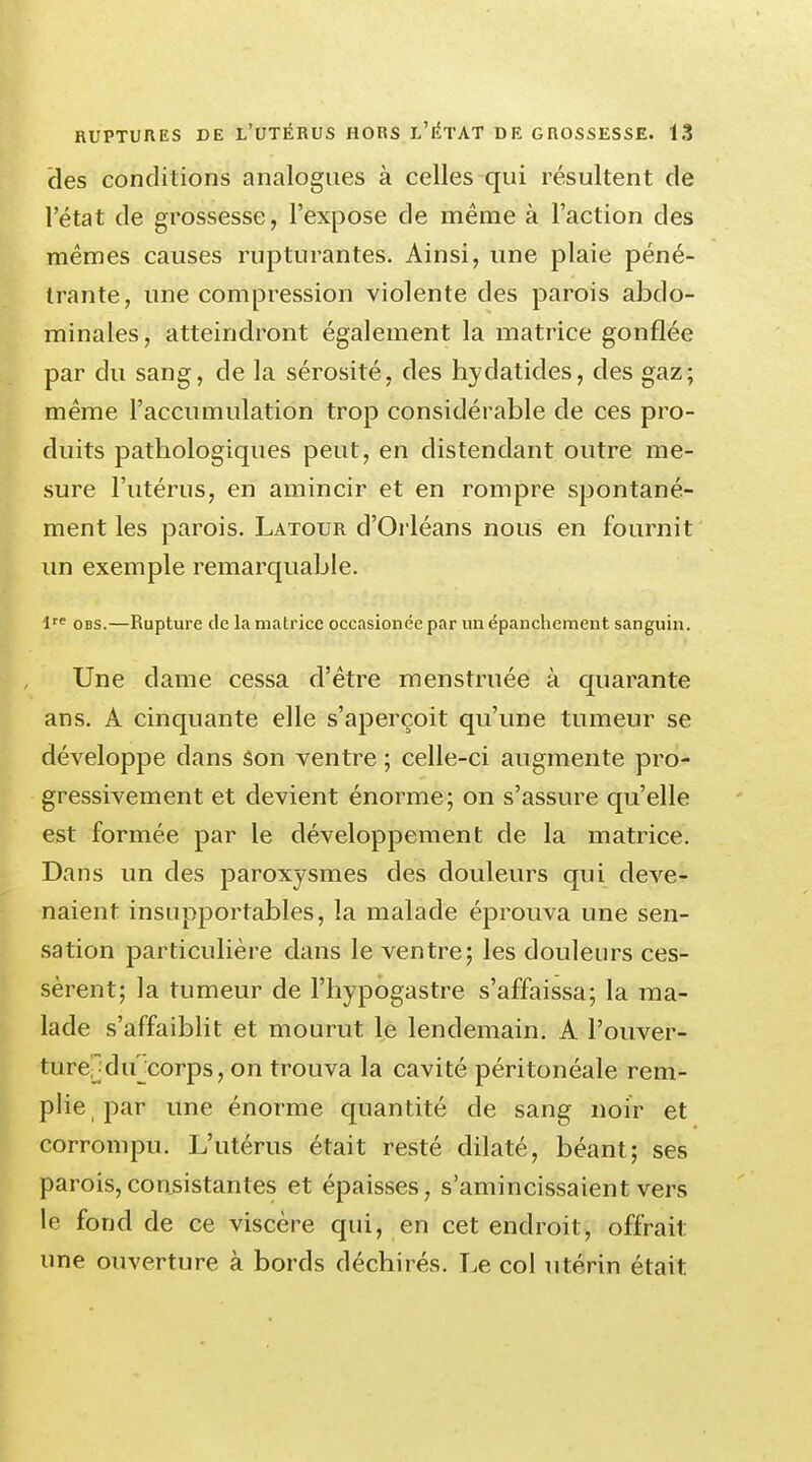 cles conditions analogues à celles qui résultent de l'état de grossesse, l'expose de même à l'action des mêmes causes rupturantes. Ainsi, une plaie péné- trante, une compression violente cles parois abdo- minales , atteindront également la matrice gonflée par du sang, de la sérosité, des hydatides, des gaz; même l'accumulation trop considérable de ces pro- duits pathologiques peut, en distendant outre me- sure l'utérus, en amincir et en rompre spontané- ment les parois. Latour d'Orléans nous en fournit un exemple remarquable. lre obs.—Rupture de la matrice occasionée par un épanchement sanguin. Une dame cessa d'être menstruée à quarante ans. A cinquante elle s'aperçoit qu'une tumeur se développe dans son ventre ; celle-ci augmente pro- gressivement et devient énorme; on s'assure qu'elle est formée par le développement de la matrice. Dans un des paroxysmes des douleurs qui deve- naient insupportables, la malade éprouva une sen- sation particulière dans le ventre; les douleurs ces- sèrent; la tumeur de l'hypogastre s'affaissa; la ma- lade s'affaiblit et mourut le lendemain. A l'ouver- ture- dif corps, on trouva la cavité péritonéale rem- plie par une énorme quantité de sang noir et corrompu. L'utérus était resté dilaté, béant; ses parois,consistantes et épaisses, s'amincissaient vers le fond de ce viscère qui, en cet endroit, offrait une ouverture à bords déchirés. Le col utérin était.