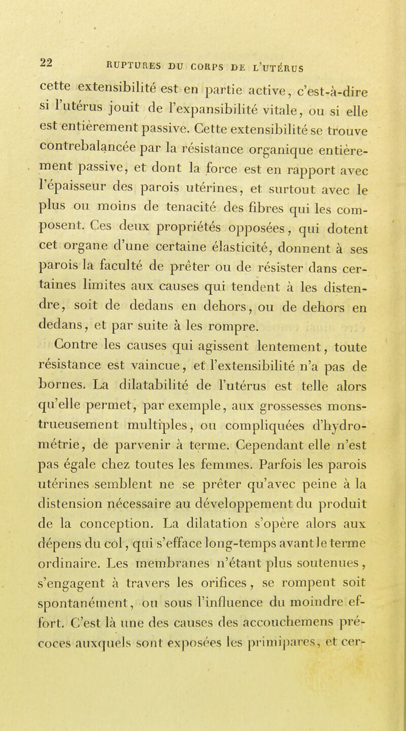 cette extensibilité est en partie active, c'est-à-dire si l'utérus jouit de l'expansibilité vitale, ou si elle est entièrement passive. Cette extensibilité se trouve contrebalancée par la résistance organique entière- ment passive, et dont la force est en rapport avec l'épaisseur des parois utérines, et surtout avec le plus ou moins de ténacité des fibres qui les com- posent. Ces deux propriétés opposées, qui dotent cet organe d'une certaine élasticité, donnent à ses parois la faculté de prêter ou de résister dans cer- taines limites aux causes qui tendent à les disten- dre, soit de dedans en dehors, ou de dehors en dedans, et par suite à les rompre. Contre les causes qui agissent lentement, toute résistance est vaincue, et l'extensibilité n'a pas de bornes. La dilatabilité de l'utérus est telle alors qu'elle permet, par exemple, aux grossesses mons- trueusement multiples, ou compliquées d'hydro- métrie, de parvenir à terme. Cependant elle n'est pas égale chez toutes les femmes. Parfois les parois utérines semblent ne se prêter qu'avec peine à la distension nécessaire au développement du produit de la conception. La dilatation s'opère alors aux dépens du col, qui s'efface long-temps avant le terme ordinaire. Les membranes n'étant plus soutenues , s'engagent à travers les orifices, se rompent soit spontanément , ou sous l'influence du moindre ef- fort. C'est là une des causes des accouchemens pré- coces auxquels sont exposées les primipares, et cor-