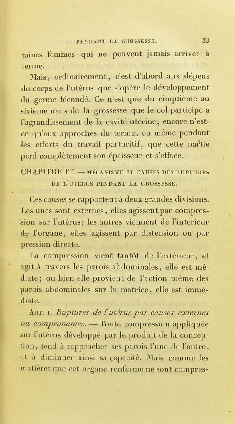 taines femmes qui ne peuvent jamais arriver à terme. Mais, ordinairement, c'est d'abord aux dépens du corps de l'utérus que s'opère le développement du germe fécondé. Ce n'est que du cinquième au sixième mois de la grossesse que le col participe à l'agrandissement de la cavité utérine ; encore n'est- ce qu'aux approches du terme, ou même pendant les efforts du travail parturitif, que cette partie perd complètement son épaisseur et s'efface. CHAPITRE Ier. MÉCANISME ET CAUSES DES RUPTURES DE L'UTÉRUS PENDANT LA GROSSESSE. Ces causes se rapportent à deux grandes divisions. Les unes sont externes, elles agissent par compres- sion sur l'utérus; les autres viennent de l'intérieur de l'organe, elles agissent par distension ou par pression directe. La compression vient tantôt de l'extérieur, et agit à travers les parois abdominales, elle est mé- diate ; ou bien elle provient de l'action même des parois abdominales sur la matrice, elle est immé- diate. Art. i. Ruptures de Vutérus par causes externes ou comprimantes. — Toute compression appliquée sur l'utérus développé par le produit de la concep- tion, tend à rapprocher ses parois l'une de l'autre, et à diminuer ainsi sa capacité. Mais comme les matières que cet organe renferme ne sont compres-