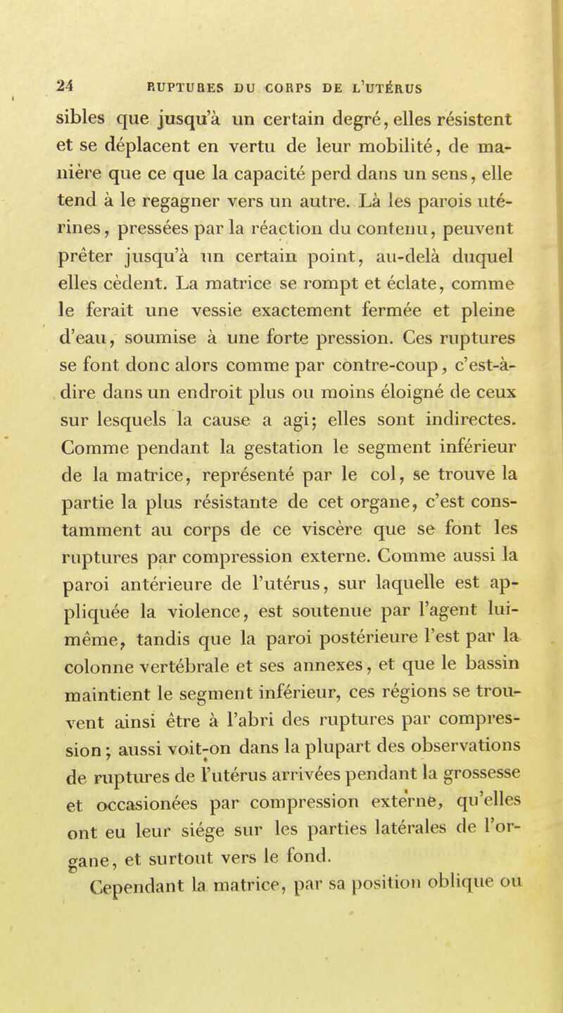 sibles que jusqu'à un certain degré, elles résistent et se déplacent en vertu de leur mobilité, de ma- nière que ce que la capacité perd dans un sens, elle tend à le regagner vers un autre. Là les parois uté- rines, pressées par la réaction du contenu, peuvent prêter jusqu'à un certain point, au-delà duquel elles cèdent. La matrice se rompt et éclate, comme le ferait une vessie exactement fermée et pleine d'eau, soumise à une forte pression. Ces ruptures se font donc alors comme par contre-coup, c'est-à- dire dans un endroit plus ou moins éloigné de ceux sur lesquels la cause a agi; elles sont indirectes. Comme pendant la gestation le segment inférieur de la matrice, représenté par le col, se trouve la partie la plus résistante de cet organe, c'est cons- tamment au corps de ce viscère que se font les ruptures par compression externe. Comme aussi la paroi antérieure de l'utérus, sur laquelle est ap- pliquée la violence, est soutenue par l'agent lui- même f tandis que la paroi postérieure l'est par la colonne vertébrale et ses annexes, et que le bassin maintient le segment inférieur, ces régions se trou- vent ainsi être à l'abri des ruptures par compres- sion ; aussi voiNon dans la plupart des observations de ruptures de l'utérus arrivées pendant la grossesse et occasionées par compression externe, qu'elles ont eu leur siège sur les parties latérales de l'or- gane, et surtout vers le fond. Cependant la matrice, par sa position oblique ou