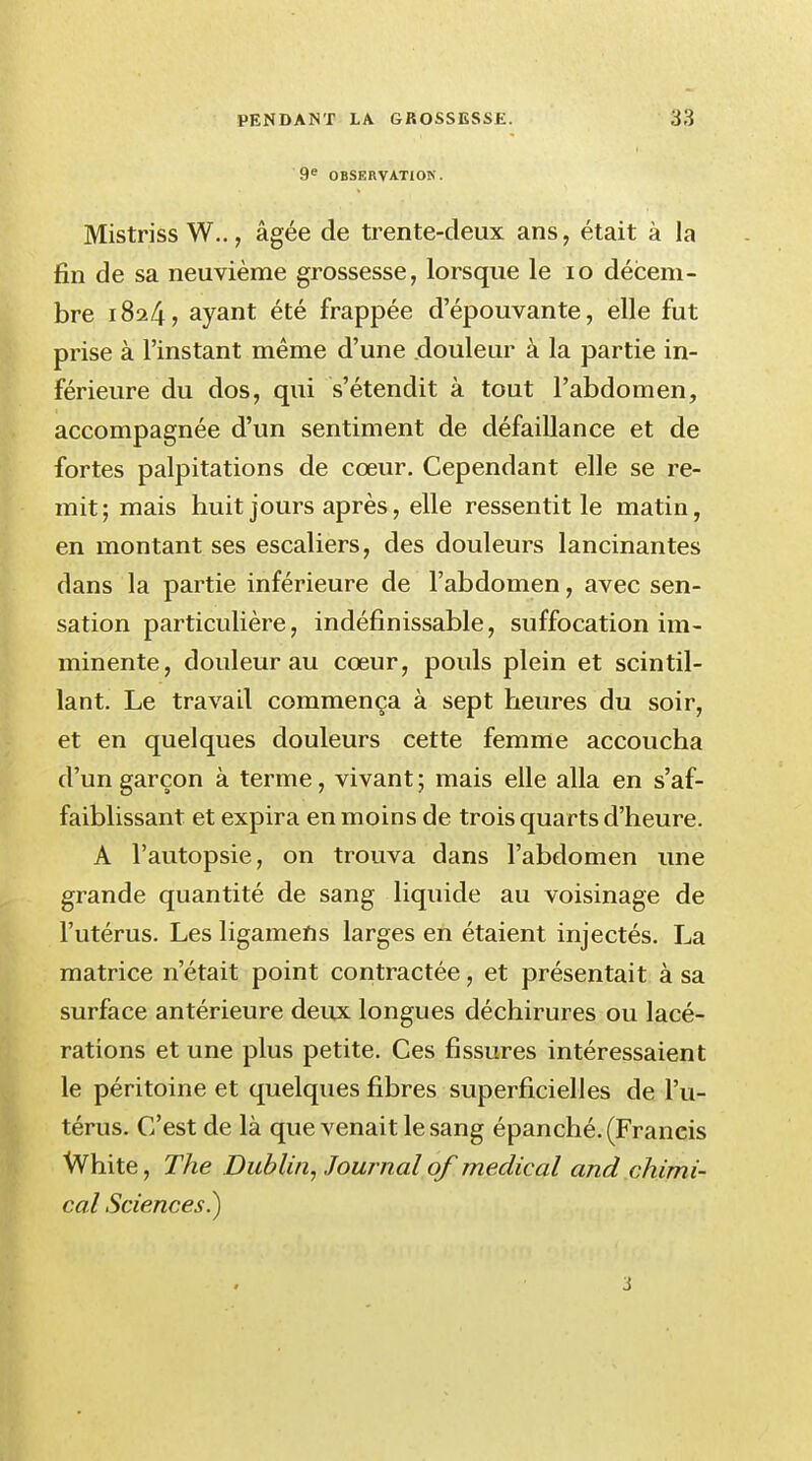 9e OBSERVATION. Mistriss W.., âgée de trente-deux ans, était à la fin de sa neuvième grossesse, lorsque le 10 décem- bre 1824? ayant été frappée d'épouvante, elle fut prise à l'instant même d'une douleur à la partie in- férieure du dos, qui s'étendit à tout l'abdomen, accompagnée d'un sentiment de défaillance et de fortes palpitations de cœur. Cependant elle se re- mit; mais huit jours après, elle ressentit le matin, en montant ses escaliers, des douleurs lancinantes dans la partie inférieure de l'abdomen, avec sen- sation particulière, indéfinissable, suffocation im- minente, douleur au cœur, pouls plein et scintil- lant. Le travail commença à sept heures du soir, et en quelques douleurs cette femme accoucha d'un garçon à terme, vivant ; mais elle alla en s'af- faiblissant et expira en moins de trois quarts d'heure. A l'autopsie, on trouva dans l'abdomen une grande quantité de sang liquide au voisinage de l'utérus. Les ligamens larges en étaient injectés. La matrice n'était point contractée, et présentait à sa surface antérieure deux longues déchirures ou lacé- rations et une plus petite. Ces fissures intéressaient le péritoine et quelques fibres superficielles de l'u- térus. C'est de là que venait le sang épanché. (Francis White, The Dublin, Journal of médical and chimi- cal Sciences.)