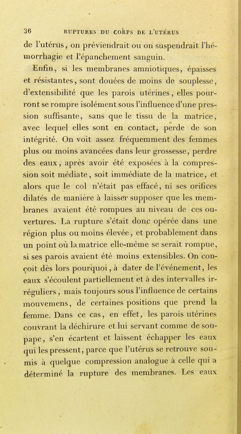 de l'utérus, on préviendrait ou on suspendrait l'hé- morrhagie et l'épanchement sanguin. Enfin, si les membranes amniotiques, épaisses et résistantes, sont douées de moins de souplesse, d'extensibilité que les parois utérines, elles pour- ront se rompre isolément sous l'influence d'une pres- sion suffisante, sans que le tissu de la matrice, avec lequel elles sont en contact, perde de son intégrité. On voit assez fréquemment des femmes plus ou moins avancées dans leur grossesse, perdre des eaux, après avoir été exposées à la compres- sion soit médiate, soit immédiate de la matrice, et alors que le col n'était pas effacé, ni ses orifices dilatés de manière à laisser supposer que les mem- branes avaient été rompues au niveau de ces ou- vertures. La rupture s'était donc opérée dans une région plus ou moins élevée, et probablement dans un point où la matrice elle-même se serait rompue, si ses parois avaient été moins extensibles. On con- çoit dès lors pourquoi, à dater de l'événement, les eaux s'écoulent partiellement et à des intervalles ir- réguliers , mais toujours sous l'influence de certains mouvemens, de certaines positions que prend la femme. Dans ce cas, en effet, les parois utérines couvrant la déchirure et lui servant comme de sou- pape, s'en écartent et laissent échapper les eaux qui les pressent, parce que l'utérus se retrouve sou- mis à quelque compression analogue à celle qui a déterminé la rupture des membranes. Les eaux