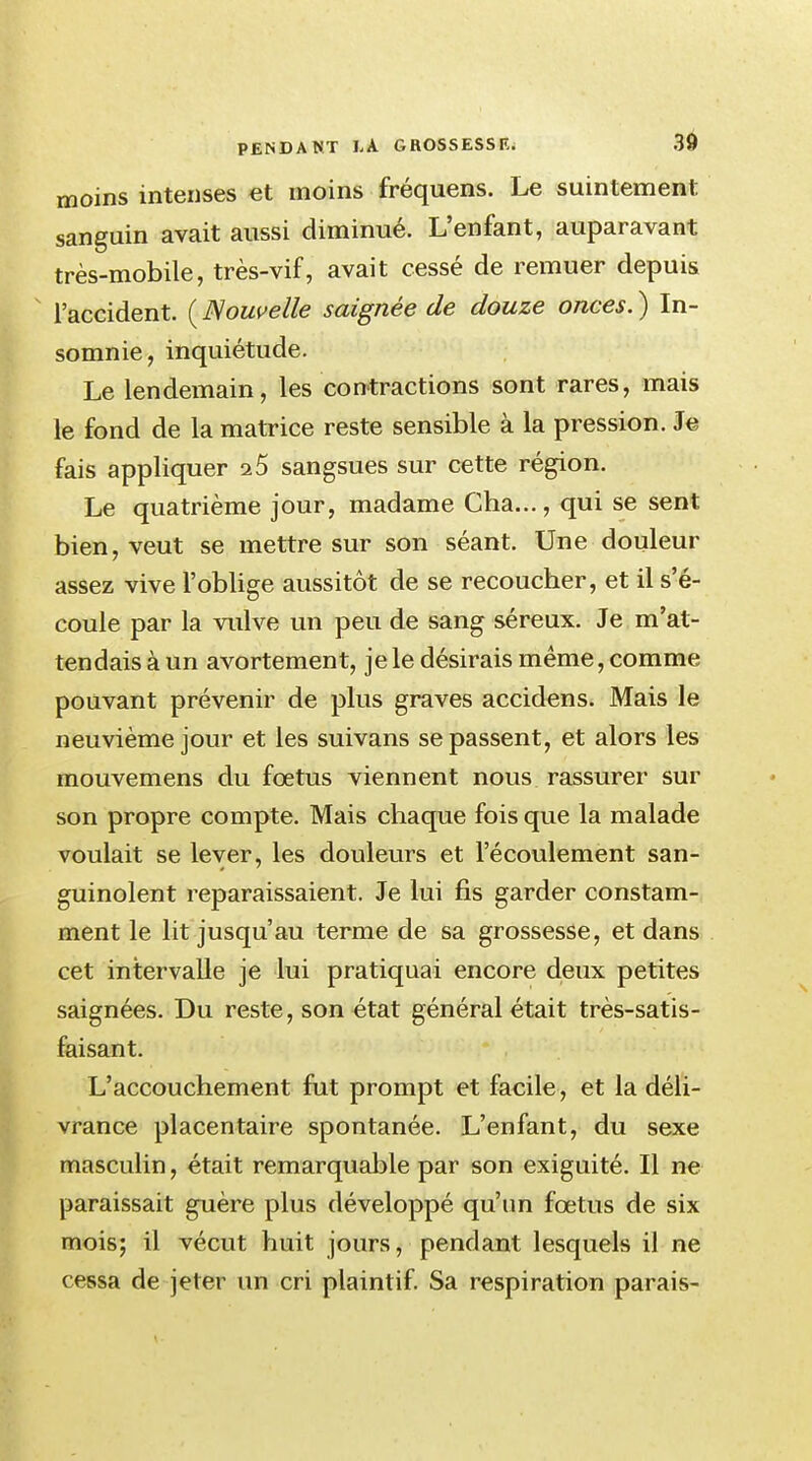 moins intenses et moins fréquens. Le suintement sanguin avait aussi diminué. L'enfant, auparavant très-mobile, très-vif, avait cessé de remuer depuis l'accident. {Nouvelle saignée de douze onces.) In- somnie, inquiétude. Le lendemain, les contractions sont rares, mais le fond de la matrice reste sensible à la pression. Je fais appliquer 15 sangsues sur cette région. Le quatrième jour, madame Cha..., qui se sent bien, veut se mettre sur son séant. Une douleur assez vive l'oblige aussitôt de se recoucher, et il s'é- coule par la vulve un peu de sang séreux. Je m'at- tendais à un avortement, je le désirais même, comme pouvant prévenir de plus graves accidens. Mais le neuvième jour et les suivans se passent, et alors les mouvemens du fœtus viennent nous rassurer sur son propre compte. Mais chaque fois que la malade voulait se lever, les douleurs et l'écoulement san- guinolent reparaissaient. Je lui fis garder constam- ment le lit jusqu'au terme de sa grossesse, et dans cet intervalle je lui pratiquai encore deux petites saignées. Du reste, son état général était très-satis- faisant. L'accouchement fut prompt et facile, et la déli- vrance placentaire spontanée. L'enfant, du sexe masculin, était remarquable par son exiguité. Il ne paraissait guère plus développé qu'un fœtus de six mois; il vécut huit jours, pendant lesquels il ne cessa de jeter un cri plaintif. Sa respiration parais-