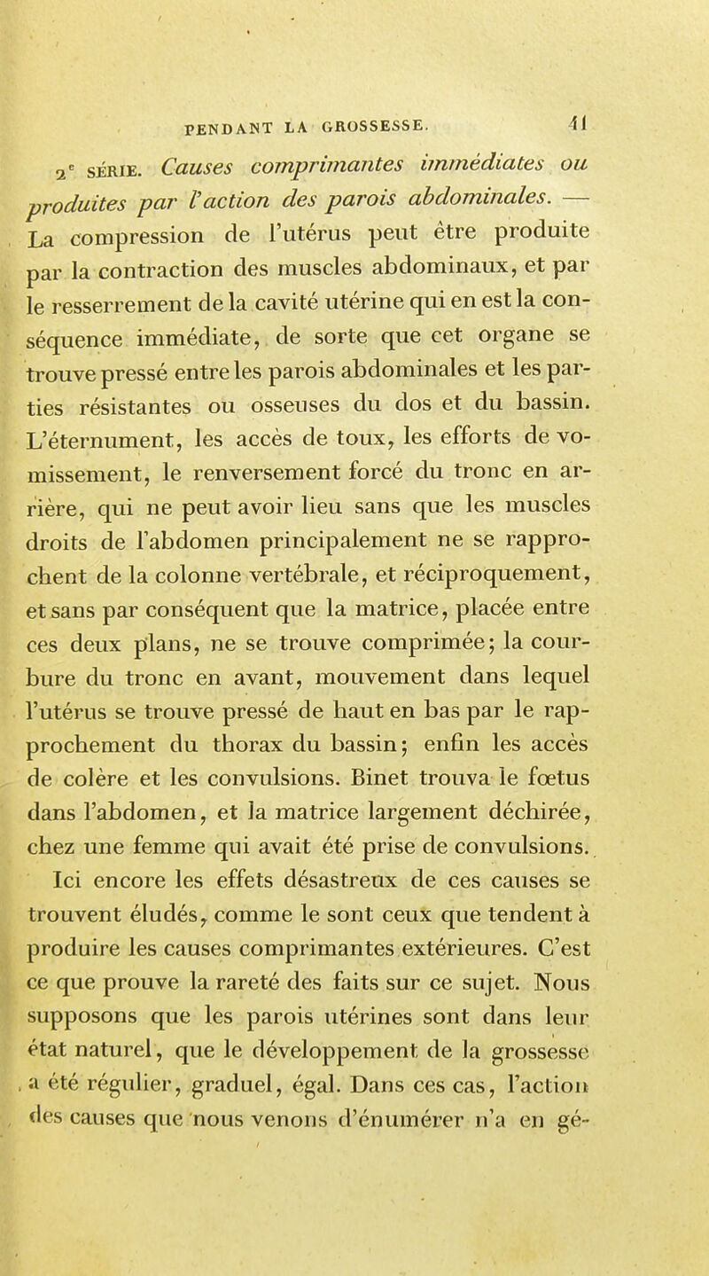 2 e série. Causes comprimantes immédiates ou produites par l'action des parois abdominales. — La compression de l'utérus peut être produite par la contraction des muscles abdominaux, et par le resserrement de la cavité utérine qui en est la con- séquence immédiate, de sorte que cet organe se trouve pressé entre les parois abdominales et les par- ties résistantes ou osseuses du dos et du bassin. L eternument, les accès de toux, les efforts de vo- missement, le renversement forcé du tronc en ar- rière, qui ne peut avoir lieu sans que les muscles droits de l'abdomen principalement ne se rappro- chent de la colonne vertébrale, et réciproquement, et sans par conséquent que la matrice, placée entre ces deux plans, ne se trouve comprimée; la cour- bure du tronc en avant, mouvement dans lequel l'utérus se trouve pressé de haut en bas par le rap- prochement du thorax du bassin; enfin les accès de colère et les convulsions. Binet trouva le fœtus dans l'abdomen, et la matrice largement déchirée, chez une femme qui avait été prise de convulsions. Ici encore les effets désastreux de ces causes se trouvent éludés f comme le sont ceux que tendent à produire les causes comprimantes extérieures. C'est ce que prouve la rareté des faits sur ce sujet. Nous supposons que les parois utérines sont dans leur état naturel, que le développement de la grossesse a été régulier, graduel, égal. Dans ces cas, l'action des causes que nous venons d'énumérer n'a en gé-