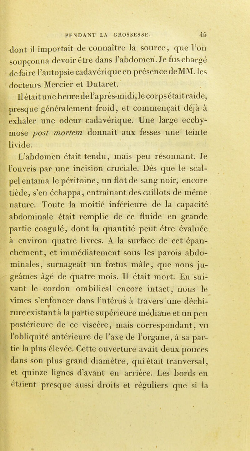 <lont il importait de connaître la source, que l'on soupçonna devoir être dans l'abdomen. Je fus chargé défaire l'autopsie cadavérique en présence deMM. les docteurs Mercier et Dutaret. Il était une heure de l'après-midi, le corps était raide, presque généralement froid, et commençait déjà à exhaler une odeur cadavérique. Une large ecchy- mose post mortem donnait aux fesses une teinte livide. L'abdomen était tendu, mais peu résonnant. Je l'ouvris par une incision cruciale. Dès que le scal- pel entama le péritoine, un flot de sang noir, encore tiède, s'en échappa, entraînant des caillots de même nature. Toute la moitié inférieure de la capacité abdominale était remplie de ce fluide en grande partie coagulé, dont la quantité peut être évaluée à environ quatre livres. A la surface de cet épan- chement, et immédiatement sous les parois abdo- minales, surnageait un fœtus mâle, que nous ju- geâmes âgé de quatre mois. Il était mort. En sui- vant le cordon ombilical encore intact, nous le vîmes s'enfoncer dans l'utérus à travers une déchi- rure existant à la partie supérieure médiane et un peu postérieure de ce viscère, mais correspondant, vu l'obliquité antérieure de l'axe de l'organe, à sa par- tie la plus élevée. Cette ouverture avait deux pouces dans son plus grand diamètre, qui était tranversal, et quinze lignes d'avant en arrière. Les bords en étaient presque aussi droits et réguliers que si la