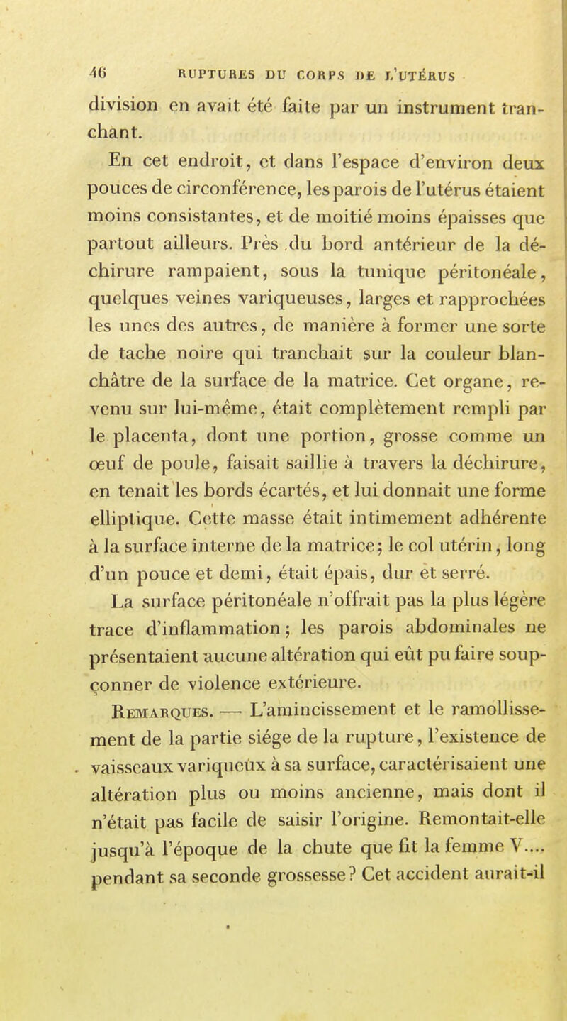 division en avait été faite par un instrument tran- chant. En cet endroit, et dans l'espace d'environ deux pouces de circonférence, les parois de l'utérus étaient moins consistantes, et de moitié moins épaisses que partout ailleurs. Près du bord antérieur de la dé- chirure rampaient, sous la tunique péritonéale, quelques veines variqueuses, larges et rapprochées les unes des autres, de manière à former une sorte de tache noire qui tranchait sur la couleur blan- châtre de la surface de la matrice. Cet organe, re- venu sur lui-même, était complètement rempli par le placenta, dont une portion, grosse comme un œuf de poule, faisait saillie à travers la déchirure, en tenait les bords écartés, et lui donnait une forme elliptique. Cette masse était intimement adhérente à la surface interne de la matrice; le col utérin, long d'un pouce et demi, était épais, dur et serré. La surface péritonéale n'offrait pas la plus légère trace d'inflammation ; les parois abdominales ne présentaient aucune altération qui eût pu faire soup- çonner de violence extérieure. Remarques. — L'amincissement et le ramollisse- ment de la partie siège de la rupture, l'existence de . vaisseaux variqueux à sa surface, caractérisaient une altération plus ou moins ancienne, mais dont il n'était pas facile de saisir l'origine. Remontait-elle jusqu'à l'époque de la chute que fit la femme V.... pendant sa seconde grossesse? Cet accident aurait-il