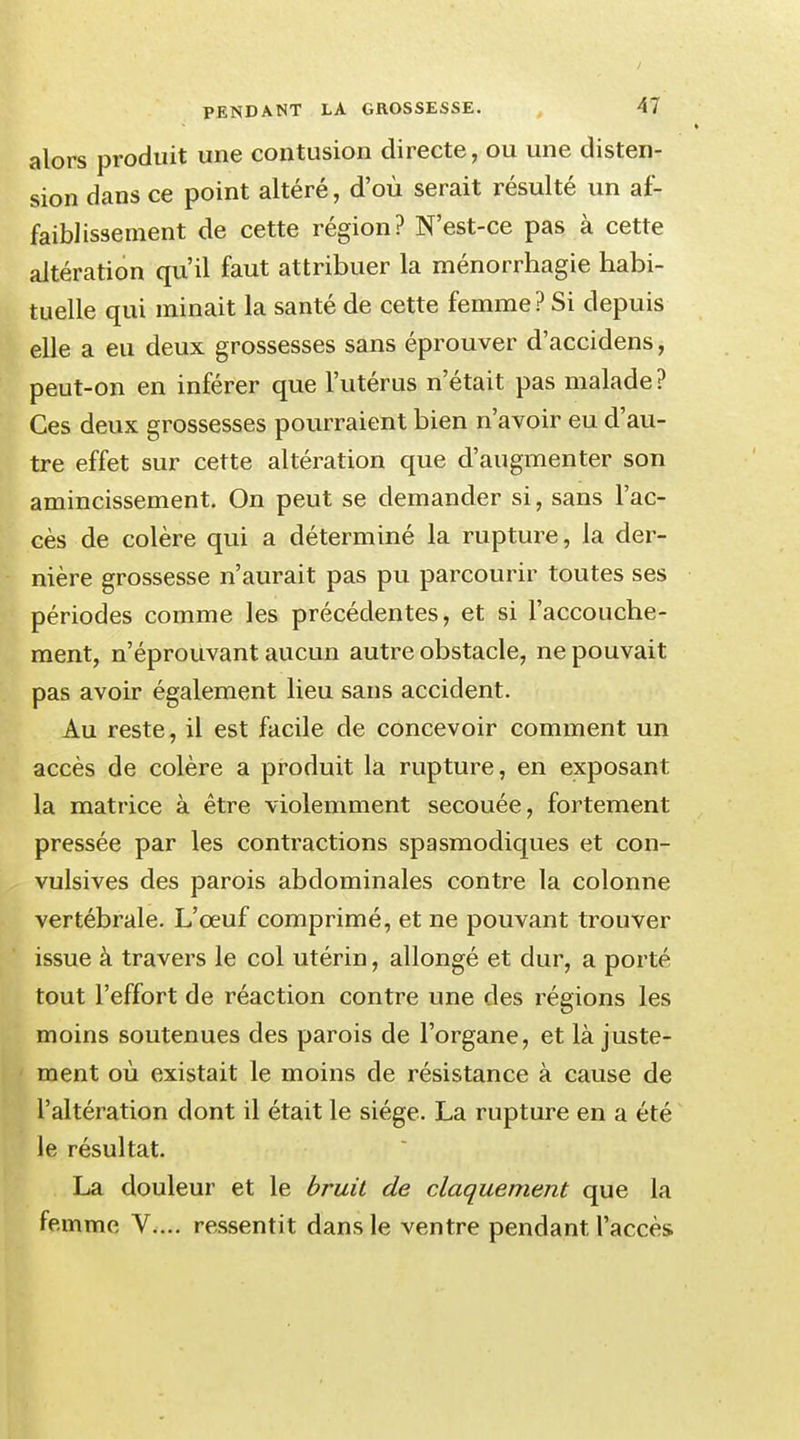 alors produit une contusion directe, ou une disten- sion dans ce point altéré, d'où serait résulté un af- faiblissement de cette région? N'est-ce pas à cette altération qu'il faut attribuer la ménorrhagie habi- tuelle qui minait la santé de cette femme? Si depuis elle a eu deux grossesses sans éprouver d'accidens, peut-on en inférer que l'utérus n'était pas malade? Ces deux grossesses pourraient bien n'avoir eu d'au- tre effet sur cette altération que d'augmenter son amincissement. On peut se demander si, sans l'ac- cès de colère qui a déterminé la rupture, la der- nière grossesse n'aurait pas pu parcourir toutes ses périodes comme les précédentes, et si l'accouche- ment, n'éprouvant aucun autre obstacle, ne pouvait pas avoir également lieu sans accident. Au reste, il est facile de concevoir comment un accès de colère a produit la rupture, en exposant la matrice à être violemment secouée, fortement pressée par les contractions spasmodiques et con- vulsives des parois abdominales contre la colonne vertébrale. L'œuf comprimé, et ne pouvant trouver issue à travers le col utérin, allongé et dur, a porté tout l'effort de réaction contre une des régions les moins soutenues des parois de l'organe, et là juste- ment où existait le moins de résistance à cause de l'altération dont il était le siège. La rupture en a été le résultat. La douleur et le bruit de claquement que la femme V.... ressentit dans le ventre pendant l'accès