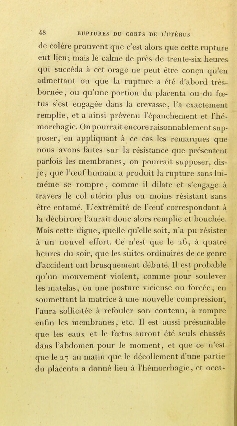 de colère prouvent que c'est alors que cette rupture eut lieu; mais lé calme de près de trente-six heures qui succéda à cet orage ne peut être conçu qu'en admettant ou que la rupture a été d'abord très- bornée, ou qu'une portion du placenta ou du fœ- tus s'est engagée dans la crevasse, l'a exactement remplie, et a ainsi prévenu Pépanchement et l'hé- morrhagie. On pourrait encore raisonnablement sup- poser, en appliquant à ce cas les remarques que nous avons faites sur la résistance que présentent parfois les membranes, on pourrait supposer, dis- je, que l'œuf humain a produit la rupture sans lui- même se rompre, comme il dilate et s'engage à travers le col utérin plus ou moins résistant sans être entamé. L'extrémité de l'œuf correspondant à la déchirure l'aurait donc alors remplie et bouchée. Mais cette digue, quelle qu'elle soit, n'a pu résister à un nouvel effort. Ce n'est que le 26, à quatre heures du soir, que les suites ordinaires de ce genre d'accident ont brusquement débuté. Il est probable qu'un mouvement violent, comme pour soulever les matelas, ou une posture vicieuse ou forcée, en soumettant la matrice à une nouvelle compression, l'aura sollicitée à refouler son contenu, à rompre enfin les membranes, etc. Il est aussi présumable que les eaux et le fœtus auront été seuls chassés dans l'abdomen pour le moment, et que ce n'est que le 27 au matin que le décollement d'une partie du placenta a donné lieu à l'hémorrhagie, et occa-