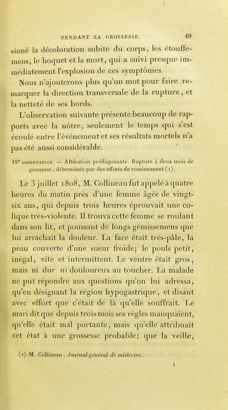 / PENDANT LA GROSSESSE. 49 sioné la décoloration subite du corps, les étouffe- mens, le hoquet et la mort, qui a suivi presque im- médiatement l'explosion de ces symptômes. Nous n'ajouterons plus qu'un mot pour faire re- marquer la direction transversale de la rupture, et la netteté de ses bords. L'observation suivante présente beaucoup de rap- ports avec la nôtre, seulement le temps qui s'est écoulé entre l'événement et ses résultats mortels n'a pas été aussi considérable. 15e observatiou. —Altération prédisposante. Rupture à deux mois de grossesse , déterminée par des efforts de vomissement (i). Le 3 juillet 1808, M. Collineau fut appelé à quatre heures du matin près d'une femme âgée de vingt- six ans, qui depuis trois heures éprouvait une co- lique très-violente. Il trouva cette femme se roulant dans son lit, et poussant de longs gémissemens que lui arrachait la douleur. La face était très-pâle, la peau couverte d'une sueur froide; le pouls petit, inégal, vite et intermittent. Le ventre était gros, mais ni dur ni douloureux au toucher. La malade ne put répondre aux questions qu'on lui adressa, qu'en désignant la région hypogastrique, et disant avec effort que c'était de là qu'elle souffrait. Le mari dit que depuis trois mois ses règles manquaient, qu'elle était mal portante, mais qu'elle attribuait cet état à une grossesse probable; que la veille, (1) M. Collineau , Journal général de médecine. 4