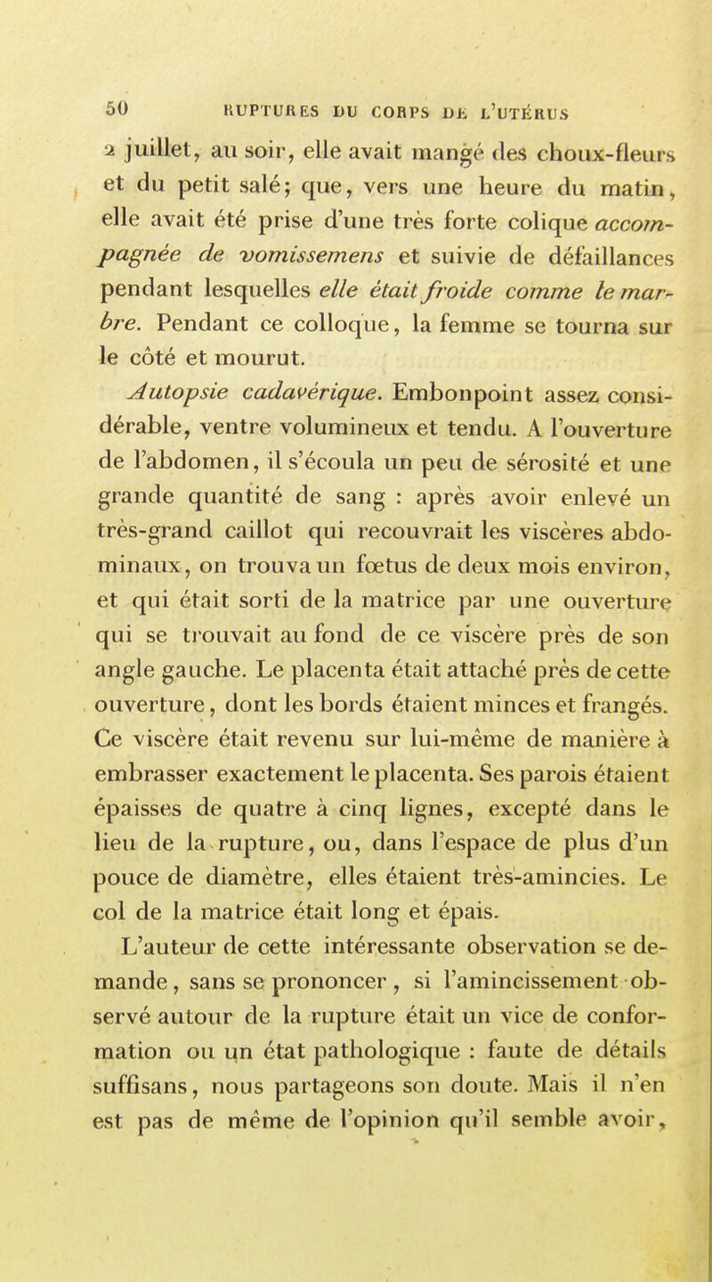 2 juillet, au soir, elle avait mangé des choux-fleurs et du petit salé; que, vers une heure du matin, elle avait été prise d'une très forte colique accom- pagnée de -vomissemens et suivie de défaillances pendant lesquelles elle était froide comme le ?nar- bre. Pendant ce colloque, la femme se tourna sur le côté et mourut. Autopsie cadavérique. Embonpoint assez consi- dérable, ventre volumineux et tendu. A l'ouverture de l'abdomen, il s'écoula un peu de sérosité et une grande quantité de sang : après avoir enlevé un très-grand caillot qui recouvrait les viscères abdo- minaux, on trouva un fœtus de deux mois environ, et qui était sorti de la matrice par une ouverture qui se trouvait au fond de ce viscère près de son angle gauche. Le placenta était attaché près de cette ouverture, dont les bords étaient minces et frangés. Ce viscère était revenu sur lui-même de manière à embrasser exactement le placenta. Ses parois étaient épaisses de quatre à cinq lignes, excepté dans le lieu de la rupture, ou, dans l'espace de plus d'un pouce de diamètre, elles étaient très-amincies. Le col de la matrice était long et épais. L'auteur de cette intéressante observation se de- mande , sans se prononcer , si l'amincissement ob- servé autour de la rupture était un vice de confor- mation ou un état pathologique : faute de détails suffisans, nous partageons son doute. Mais il n'en est pas de même de l'opinion qu'il semble avoir,