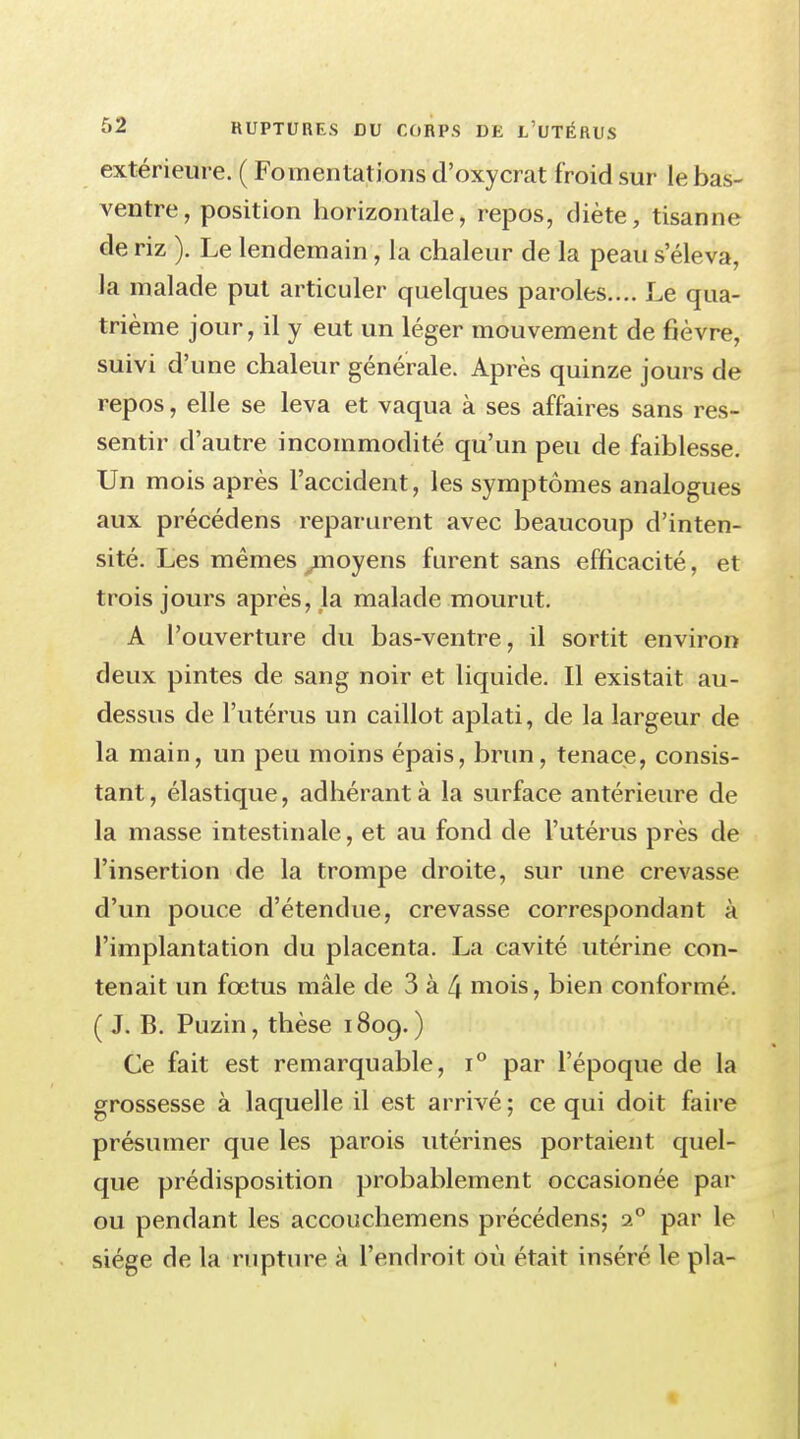 extérieure. ( Fomentations d'oxycrat froid sur le bas- ventre, position horizontale, repos, diète, tisanne de riz ). Le lendemain, la chaleur de la peau seleva, la malade put articuler quelques paroles.... Le qua- trième jour, il y eut un léger mouvement de fièvre, suivi d'une chaleur générale. Après quinze jours de repos, elle se leva et vaqua à ses affaires sans res- sentir d'autre incommodité qu'un peu de faiblesse. Un mois après l'accident, les symptômes analogues aux précédens reparurent avec beaucoup d'inten- sité. Les mêmes ^moyens furent sans efficacité, et trois jours après, la malade mourut. A l'ouverture du bas-ventre, il sortit environ deux pintes de sang noir et liquide. Il existait au- dessus de l'utérus un caillot aplati, de la largeur de la main, un peu moins épais, brun, tenace, consis- tant, élastique, adhérant à la surface antérieure de la masse intestinale, et au fond de l'utérus près de l'insertion de la trompe droite, sur une crevasse d'un pouce d'étendue, crevasse correspondant à l'implantation du placenta. La cavité utérine con- tenait un fœtus mâle de 3 à 4 mois, bien conformé. ( J. B. Puzin, thèse 1809.) Ce fait est remarquable, i° par l'époque de la grossesse à laquelle il est arrivé ; ce qui doit faire présumer que les parois utérines portaient, quel- que prédisposition probablement occasionée par ou pendant les accouchemens précédens; i° par le siège de la rupture à l'endroit où était inséré le pla-