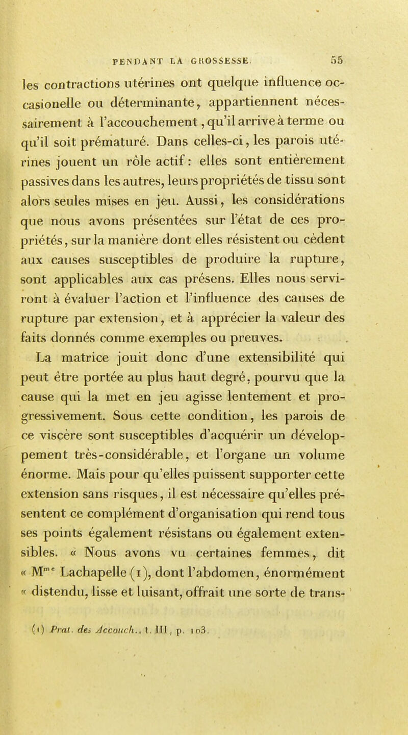 les contractions utérinevS ont quelque influence oc- casionelle ou déterminante, appartiennent néces- sairement à l'accouchement, qu'il arrive à terme ou qu'il soit prématuré. Dans celles-ci, les parois uté- rines jouent un rôle actif : elles sont entièrement passives dans les autres, leurs propriétés de tissu sont alors seules mises en jeu. Aussi, les considérations que nous avons présentées sur l'état de ces pro- priétés , sur la manière dont elles résistent ou cèdent aux causes susceptibles de produire la rupture, sont applicables aux cas présens. Elles nous servi- ront à évaluer l'action et l'influence des causes de rupture par extension, et à apprécier la valeur des faits donnés comme exemples ou preuves. La matrice jouit donc d'une extensibilité qui peut être portée au plus haut degré, pourvu que la cause qui la met en jeu agisse lentement et pro- gressivement. Sous cette condition, les parois de ce viscère sont susceptibles d'acquérir un dévelop- pement très-considérable, et l'organe un volume énorme. Mais pour qu'elles puissent supporter cette extension sans risques, il est nécessaire qu'elles pré- sentent ce complément d'organisation qui rend tous ses points également résistans ou également exten- sibles. « Nous avons vu certaines femmes, dit « Mmc Lachapelle (i), dont l'abdomen, énormément « distendu, lisse et luisant, offrait une sorte de trans- (i) Pral. des Accouch., t. III, p. io3.