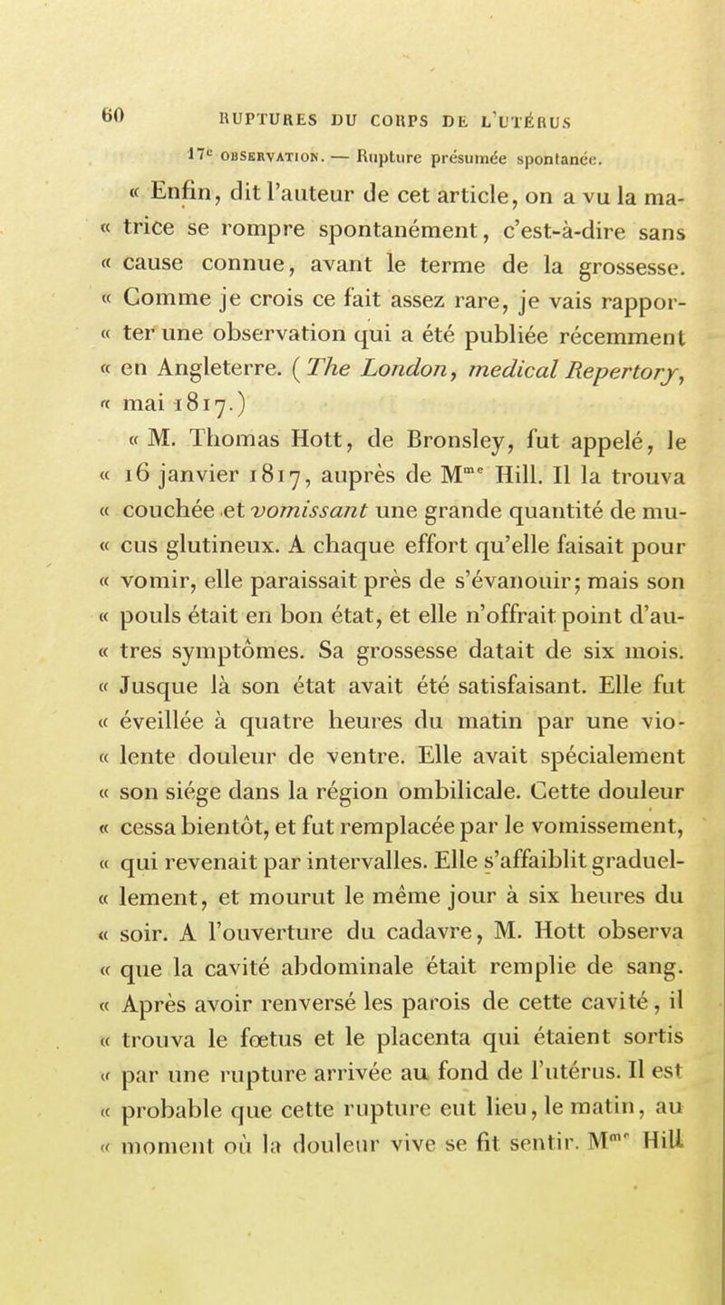 17* observation. — Rupture présumée spontanée. « Enfin, dit l'auteur de cet article, on a vu la ma- te trice se rompre spontanément, c'est-à-dire sans « cause connue, avant le terme de la grossesse. « Comme je crois ce fait assez rare, je vais rappor- « ter une observation qui a été publiée récemment « en Angleterre. ( The London, médical lîepertorj, « mai -1817.) «M. Thomas Hott, de Bronsley, fut appelé, le « 16 janvier 1817, auprès de Mme Hill. Il la trouva « couchée et vomissant une grande quantité de mu- « eus glutineux. A chaque effort qu'elle faisait pour « vomir, elle paraissait près de s'évanouir; mais son « pouls était en bon état, et elle n'offrait point d'au- « très symptômes. Sa grossesse datait de six mois. « Jusque là son état avait été satisfaisant. Elle fut « éveillée à quatre heures du matin par une vio- « lente douleur de ventre. Elle avait spécialement « son siège dans la région ombilicale. Cette douleur « cessa bientôt, et fut remplacée par le vomissement, « qui revenait par intervalles. Elle s'affaiblit graduel- « lement, et mourut le même jour à six heures du « soir. A l'ouverture du cadavre, M. Hott observa « que la cavité abdominale était remplie de sang. « Après avoir renversé les parois de cette cavité, il « trouva le fœtus et le placenta qui étaient sortis « par une rupture arrivée au fond de l'utérus. Il est « probable que cette rupture eut lieu, le matin, au « moment où la douleur vive se fit sentir. Mmr HiU