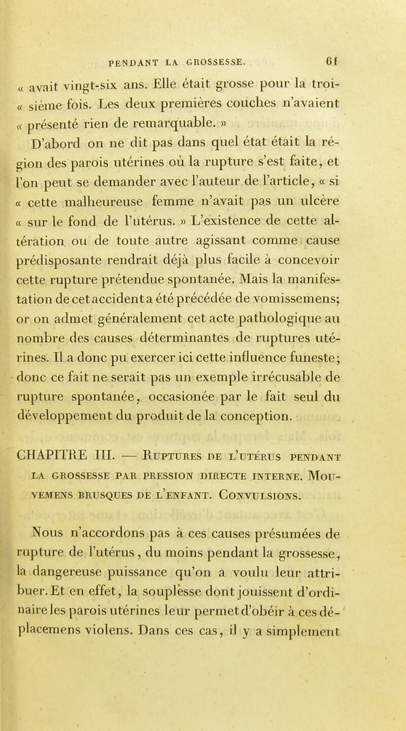 « avait vingt-six ans. Elle était grosse pour la troi- « sième fois. Les deux premières couches n'avaient « présenté rien de remarquable. » D'abord on ne dit pas dans quel état était la ré- gion des parois utérines où la rupture s'est faite, et l'on peut se demander avec l'auteur de l'article, « si « cette malheureuse femme n'avait pas un ulcère « sur le fond de l'utérus. » L'existence de cette al- tération ou de toute autre agissant comme cause prédisposante rendrait déjà plus facile à concevoir cette rupture prétendue spontanée. Mais la manifes- tation de cet accident a été précédée de vomissemens: or on admet généralement cet acte pathologique au nombre des causes déterminantes de ruptures uté- rines. Il a donc pu exercer ici cette influence funeste; donc ce fait ne serait pas un exemple irrécusable de rupture spontanée, occasionée par le fait seul du développement du produit de la conception. CHAPITRE III. — Ruptures de l'utérus pendant LA GROSSESSE PAR PRESSION DIRECTE INTERNE. MoU- VEMENS BRUSQUES DE l'eNFANT. CONVULSIONS. Nous n'accordons pas à ces causes présumées de rupture de l'utérus, du moins pendant la grossesse, la dangereuse puissance qu'on a voulu leur attri- buer. Et en effet, la souplesse dont jouissent d'ordi- naireles parois utérines leur permet d'obéir à cesdé- placemens violens. Dans ces cas, il y a simplement