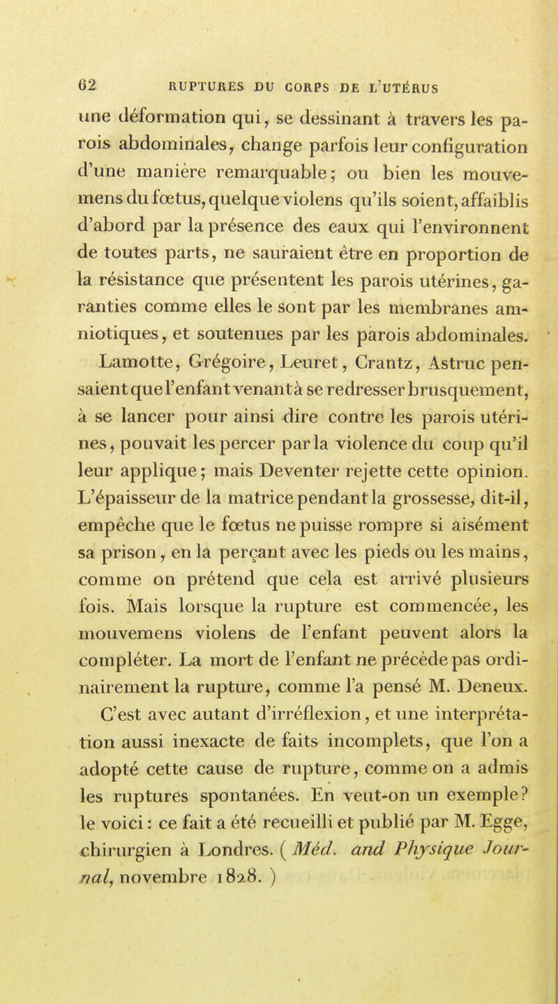 une déformation qui, se dessinant à travers les pa- rois abdominales, change parfois leur configuration d'une manière remarquable; ou bien les mouve- mens du fœtus, quelque violens qu'ils soient, affaiblis d'abord par la présence des eaux qui l'environnent de toutes parts, ne sauraient être en proportion de la résistance que présentent les parois utérines, ga- ranties comme elles le sont par les membranes am- niotiques , et soutenues par les parois abdominales. Lamotte, Grégoire, Leuret, Crantz, Astruc pen- saient que l'enfant venantà se redresser brusquement, à se lancer pour ainsi dire contre les parois utéri- nes, pouvait les percer parla violence du coup qu'il leur applique; mais Deventer rejette cette opinion. L'épaisseur de la matrice pendant la grossesse, dit-il, empêche que le fœtus ne puisse rompre si aisément sa prison, en la perçant avec les pieds ou les mains, comme on prétend que cela est arrivé plusieurs fois. Mais lorsque la rupture est commencée, les niouvemens violens de l'enfant peuvent alors la compléter. La mort de l'enfant ne précède pas ordi- nairement la rupture, comme l'a pensé M. Deneux. C'est avec autant d'irréflexion, et une interpréta- tion aussi inexacte de faits incomplets, que l'on a adopté cette cause de rupture, comme on a admis les ruptures spontanées. En veut-on un exemple? le voici : ce fait a été recueilli et publié par M. Egge, chirurgien à Londres. ( Mècl. and Physique Jour- nal, novembre 1828. )