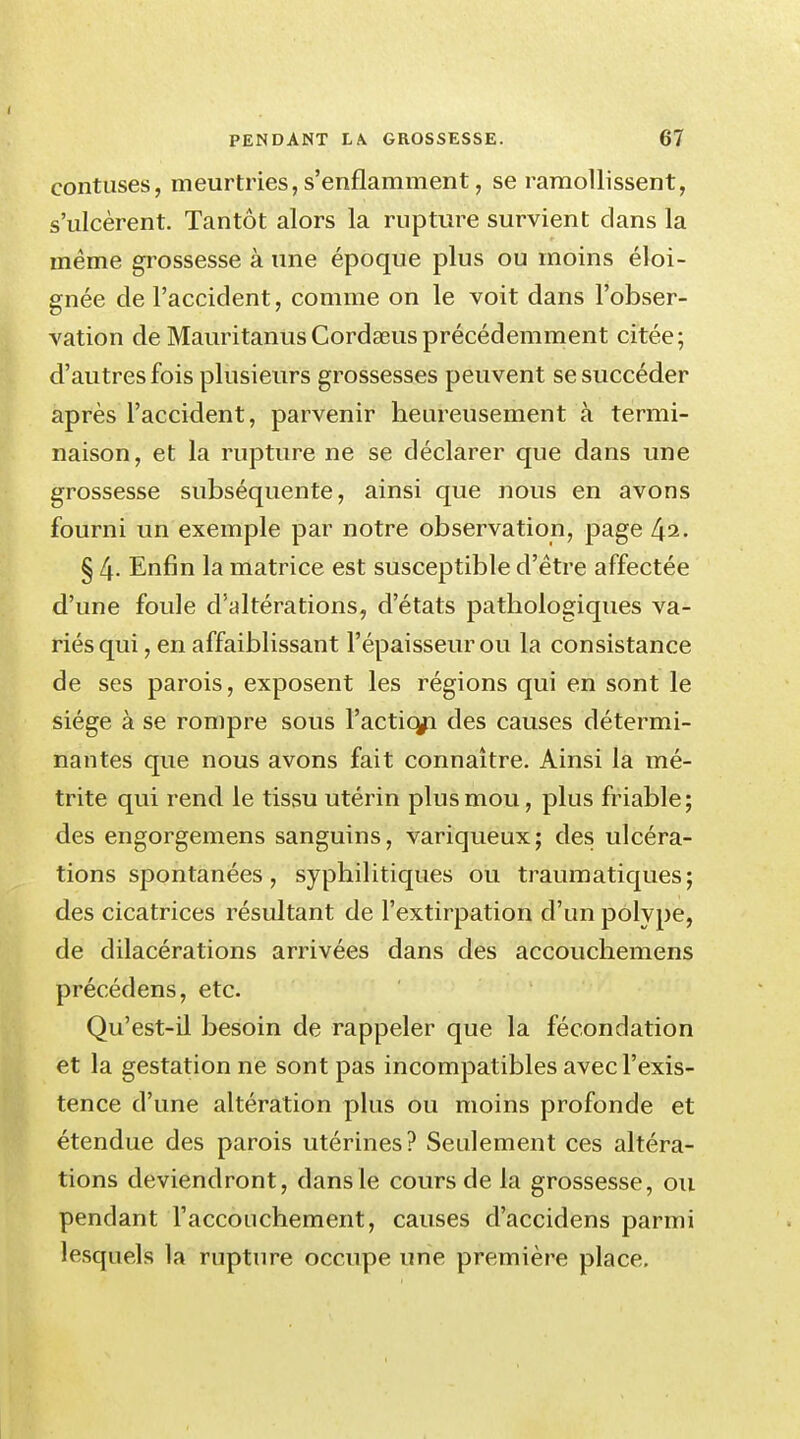 contuses, meurtries, s'enflamment, se ramollissent, s'ulcèrent. Tantôt alors la rupture survient clans la même grossesse à une époque plus ou moins éloi- gnée de l'accident, comme on le voit dans l'obser- vation de MauritanusCordœusprécédemment citée; d'autres fois plusieurs grossesses peuvent se succéder après l'accident, parvenir heureusement à termi- naison, et la rupture ne se déclarer que dans une grossesse subséquente, ainsi que nous en avons fourni un exemple par notre observation, page 42. § 4- Enfin la matrice est susceptible d'être affectée d'une foule d'altérations, d'états pathologiques va- riés qui , en affaiblissant l'épaisseur ou la consistance de ses parois, exposent les régions qui en sont le siège à se rompre sous l'acticgi des causes détermi- nantes que nous avons fait connaître. Ainsi la mé- trite qui rend le tissu utérin plus mou, plus friable ; des engorgemens sanguins, variqueux; des ulcéra- tions spontanées, syphilitiques ou traumatiques; des cicatrices résultant de l'extirpation d'un polype, de dilacérations arrivées dans des accouchemens précédens, etc. Qu'est-il besoin de rappeler que la fécondation et la gestation ne sont pas incompatibles avec l'exis- tence d'une altération plus ou moins profonde et étendue des parois utérines? Seulement ces altéra- tions deviendront, dans le cours de la grossesse, ou pendant l'accouchement, causes d'accidens parmi lesquels la rupture occupe une première place.