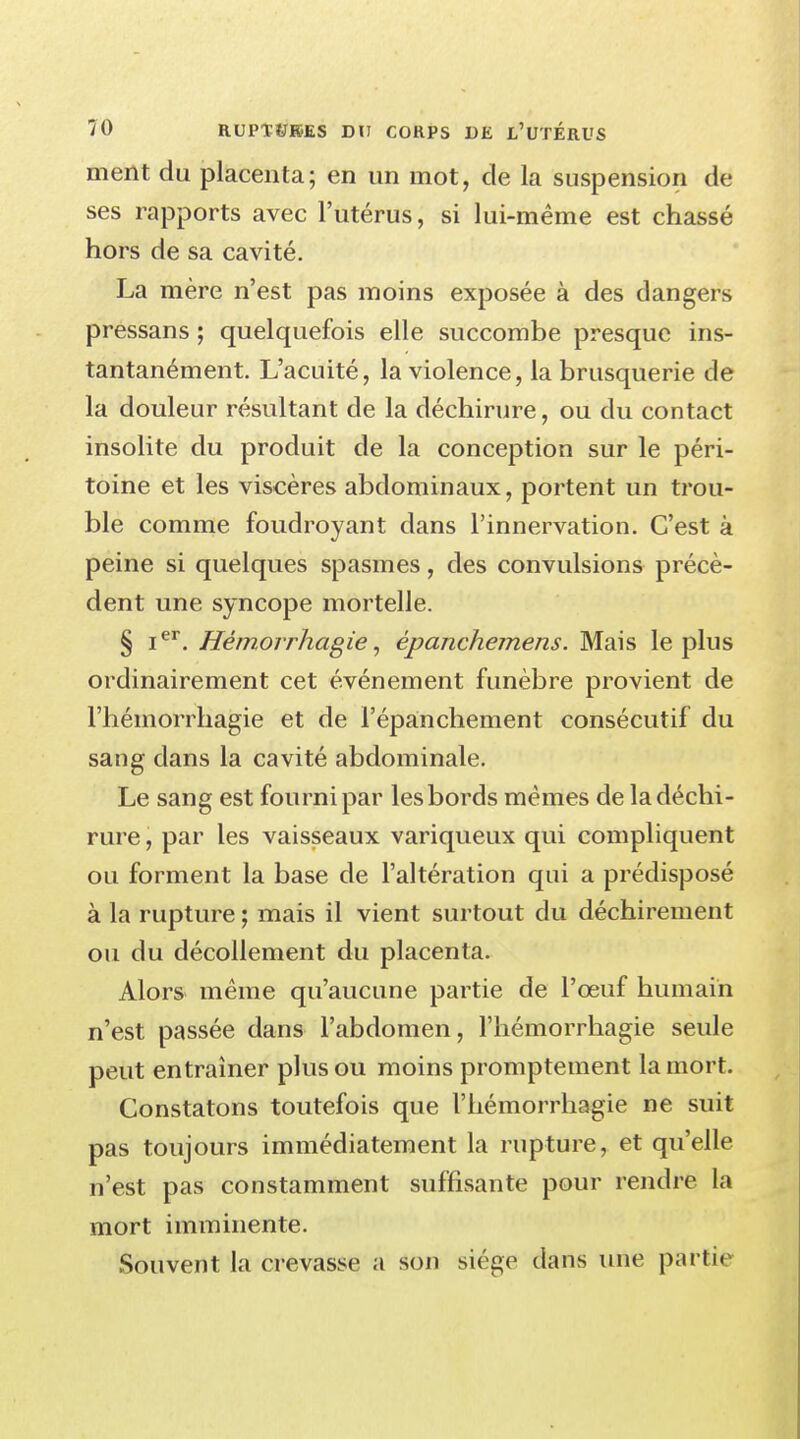 ment du placenta; en un mot, de la suspension de ses rapports avec l'utérus, si lui-même est chassé hors de sa cavité. La mère n'est pas moins exposée à des dangers pressans ; quelquefois elle succombe presque ins- tantanément. L'acuité, la violence, la brusquerie de la douleur résultant de la déchirure, ou du contact insolite du produit de la conception sur le péri- toine et les viscères abdominaux, portent un trou- ble comme foudroyant dans l'innervation. C'est à peine si quelques spasmes, des convulsions précè- dent une syncope mortelle. § Ier. Hémorrhagie, èpanchemens. Mais le plus ordinairement cet événement funèbre provient de l'hémorrhagie et de l'épanchement consécutif du sang dans la cavité abdominale. Le sang est fourni par les bords mêmes de la déchi- rure , par les vaisseaux variqueux qui compliquent ou forment la base de l'altération qui a prédisposé à la rupture ; mais il vient surtout du déchirement ou du décollement du placenta. Alors même qu'aucune partie de l'œuf humain n'est passée dans l'abdomen, l'hémorrhagie seule peut entraîner plus ou moins promptement la mort. Constatons toutefois que l'hémorrhagie ne suit pas toujours immédiatement la rupture, et qu'elle n'est pas constamment suffisante pour rendre la mort imminente. Souvent la crevasse a son siège dans une partie