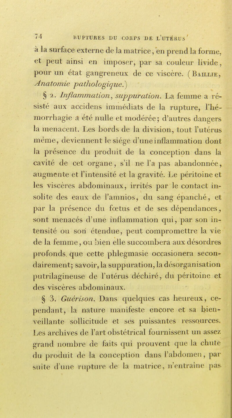 à la surface externe de la matrice, en prend la forme, et peut ainsi en imposer, par sa couleur livide, pour un état gangreneux de ce viscère. (Baillie, Anatomie pathologique^) § 2. Inflammation, suppuration. La femme a ré- sisté aux accidens immédiats de la rupture, l'hé- morrhagie a été nulle et modérée; d'autres dangers la menacent. Les bords de la division, tout l'utérus même, deviennent le siège d'une inflammation dont la présence du produit de la conception dans la cavité de cet organe, s'il ne l'a pas abandonnée, augmente et l'intensité et la gravité. Le péritoine et les viscères abdominaux, irrités par le contact in- solite des eaux de l'amnios, du sang épanché, et par la présence du fœtus et de ses dépendances, sont menacés d'une inflammation qui, par son in- tensité ou son étendue, peut compromettre la vie de la femme, ou bien elle succombera aux désordres profonds, que cette phlegmasie occasionera secon- dairement; savoir, la suppuration, la désorganisation putrilagineuse de l'utérus déchiré, du péritoine et des viscères abdominaux. § 3. Guérison. Dans quelques cas heureux, ce- pendant, la nature manifeste encore et sa bien- veillante sollicitude et ses puissantes ressources. Les archives de l'art obstétrical fournissent un assez grand nombre de faits qui prouvent que la chute du produit de la conception dans l'abdomen, par suite d'une rupture de la matrice, n'entraîne pas