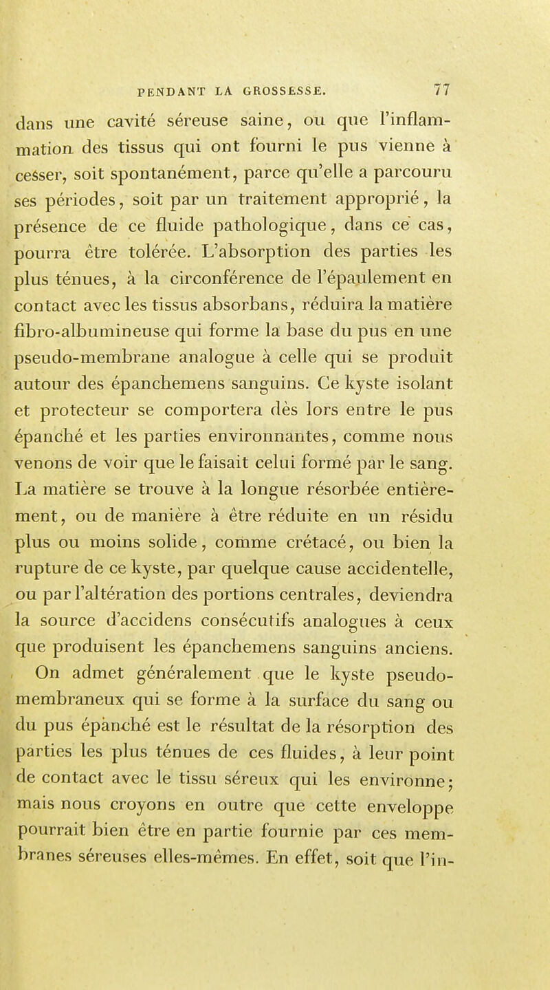 dans une cavité séreuse saine, ou que l'inflam- mation des tissus qui ont fourni le pus vienne à cesser, soit spontanément, parce qu'elle a parcouru ses périodes, soit par un traitement approprié, la présence de ce fluide pathologique, dans ce cas, pourra être tolérée. L'absorption des parties les plus ténues, à la circonférence de l'épaulement en contact avec les tissus absorbans, réduira la matière fibro-albumineuse qui forme la base du pus en une pseudo-membrane analogue à celle qui se produit autour des épanchemens sanguins. Ce kyste isolant et protecteur se comportera dès lors entre le pus épanché et les parties environnantes, comme nous venons de voir que le faisait celui formé par le sang. La matière se trouve à la longue résorbée entière- ment , ou de manière à être réduite en un résidu plus ou moins solide, comme crétacé, ou bien la rupture de ce kyste, par quelque cause accidentelle, ou par l'altération des portions centrales, deviendra la source d'accidens consécutifs analogues à ceux que produisent les épanchemens sanguins anciens. On admet généralement que le kyste pseudo- membraneux qui se forme à la surface du sang ou du pus épanché est le résultat de la résorption des parties les plus ténues de ces fluides, à leur point de contact avec le tissu séreux qui les environne ; mais nous croyons en outre que cette enveloppe pourrait bien être en partie fournie par ces mem- branes séreuses elles-mêmes. En effet, soit que Fin-