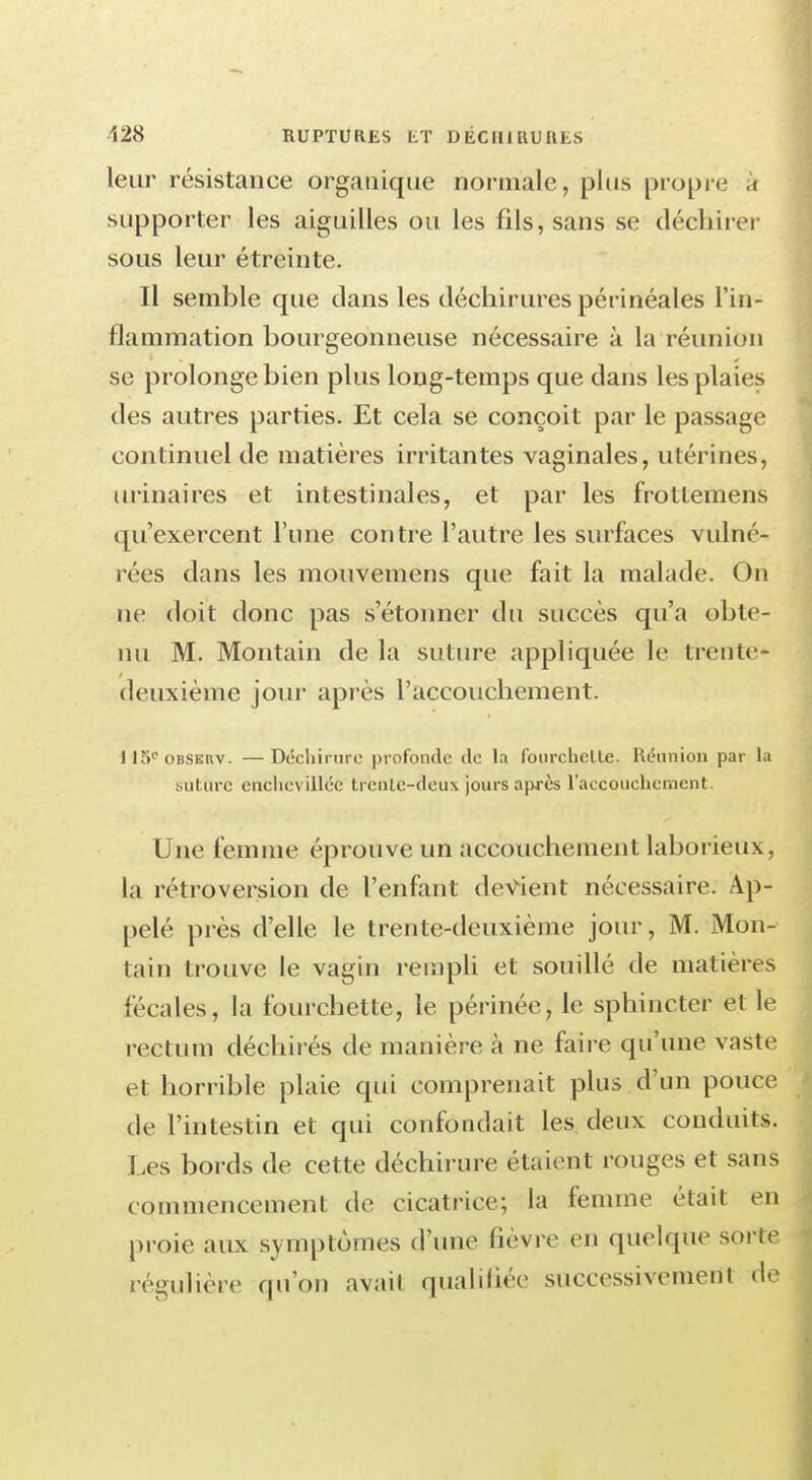 128 ruptures i;t d éc ui ru a es leur résistance organique normale, plus propre à supporter les aiguilles ou les fils, sans se déchirer sous leur étreinte. Il semble que clans les déchirures périnéales l'in- flammation bourgeonneuse nécessaire à la réunion se prolonge bien plus long-temps que dans les plaies des autres parties. Et cela se conçoit par le passage continuel de matières irritantes vaginales, utérines, urinaires et intestinales, et par les frottemens qu'exercent l'une contre l'autre les surfaces vulné- rées dans les mouvemens que fait la malade. On ne doit donc pas s'étonner du succès qu'a obte- nu M. Montain de la suture appliquée le trente- deuxième jour après l'accouchement. U5eOBSERV. —Déchirure profonde de la fourchette. Réunion par la suture enchevillée trente-deux jours après l'accouchement. Une femme éprouve un accouchement laborieux, la rétroversion de l'enfant devient nécessaire. Ap- pelé près d'elle le trente-deuxième jour, M. Mon- tain trouve le vagin rempli et souillé de matières fécales, la fourchette, le périnée, le sphincter et le rectum déchirés de manière à ne faire qu'une vaste et horrible plaie qui comprenait plus d'un pouce de l'intestin et qui confondait les deux conduits. Les bords de cette déchirure étaient rouges et sans commencement de cicatrice; la femme était en proie aux symptômes d'une fièvre en quelque sorte régulière qu'on avait qualifiée successivement de