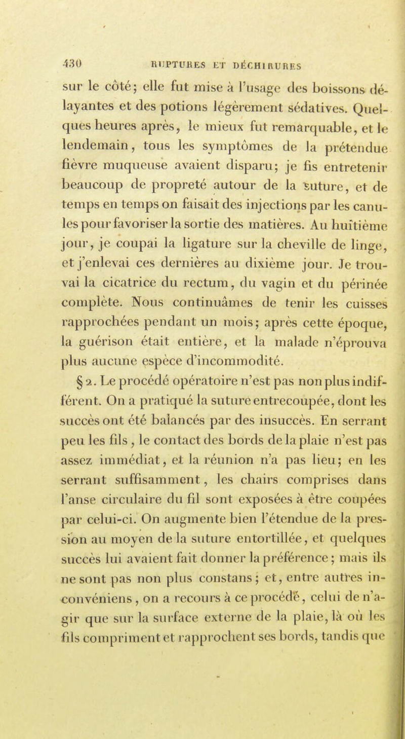 sur le côté; elle fut mise à l'usage des boissons dé- layantes et des potions légèrement sédatives. Quel- ques heures après, le mieux fut remarquable, et le lendemain, tous les symptômes de la prétendue fièvre muqueuse avaient disparu; je fis entretenir beaucoup de propreté autour de la Suture, et de temps en temps on faisait des injections par les canu- les pour favoriser la sortie des matières. Au huitième jour, je coupai la ligature sur la cheville de linge, et j'enlevai ces dernières au dixième jour. Je trou- vai la cicatrice du rectum, du vagin et du périnée complète. Nous continuâmes de tenir les cuisses rapprochées pendant un mois; après cette époque, la guérison était entière, et la malade n'éprouva plus aucune espèce d'incommodité. § i. Le procédé opératoire n'est pas non plus indif- férent. On a pratiqué la suture entrecoupée, dont les succès ont été balancés par des insuccès. En serrant peu les fils , le contact des bords de la plaie n'est pas assez immédiat, et la réunion n'a pas lieu; en les serrant suffisamment, les chairs comprises dans l'anse circulaire du fil sont exposées à être coupées pat celui-ci. On augmente bien l'étendue de la pres- sion au moyen de la suture entortillée, et quelques succès lui avaient fait donner la préférence ; mais ils ne sont pas non plus constans ; et, entre autres in- convéniens, on a recours à ce procédé, celui de n,;i- gir que sur la surface externe de la plaie, là où lés fils compriment et rapprochent ses bords, tandis que