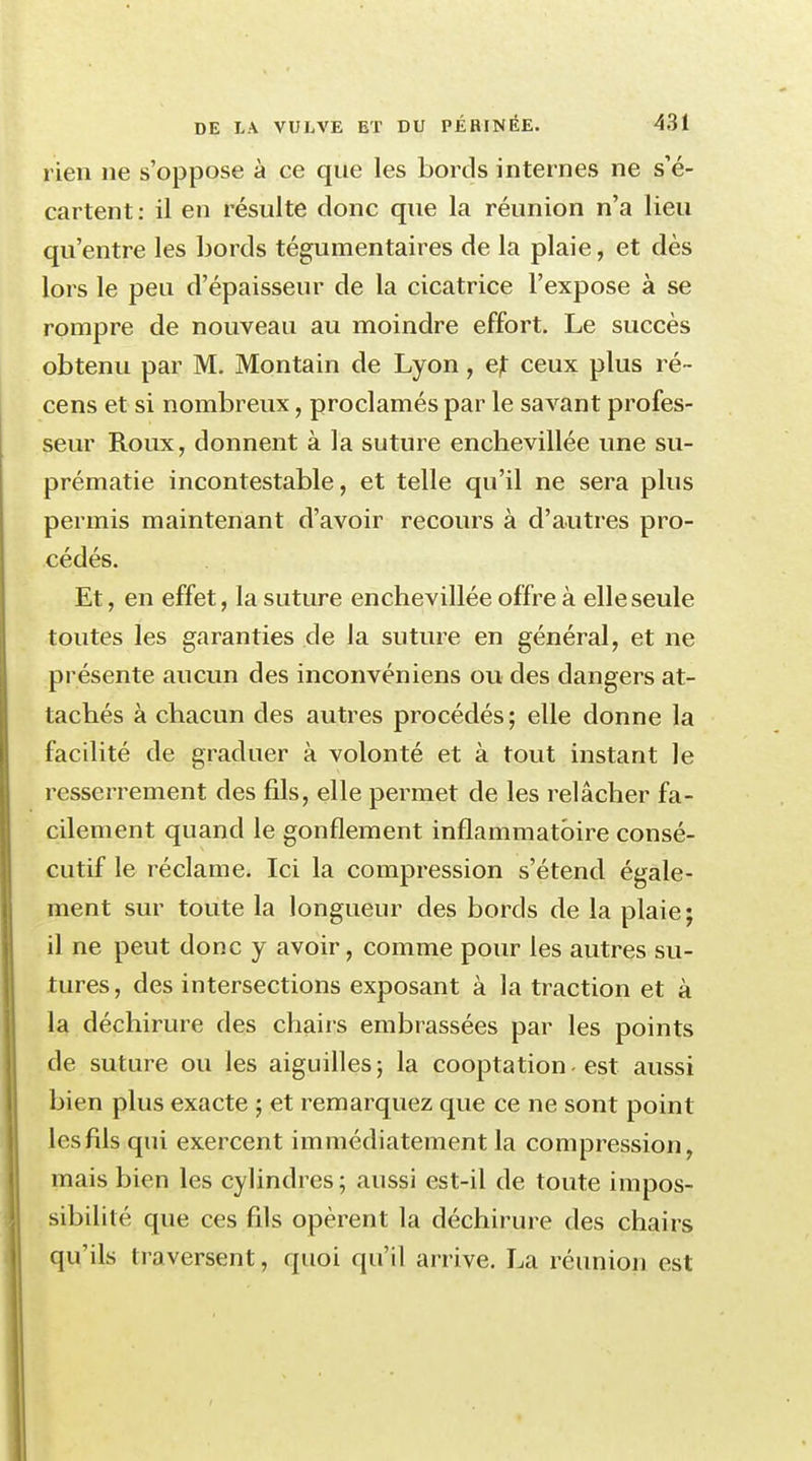 rien ne s'oppose à ce que les bords internes ne s'é- cartent: il en résulte donc que la réunion n'a lieu qu'entre les bords tégumentaires de la plaie, et dès lors le peu d'épaisseur de la cicatrice l'expose à se rompre de nouveau au moindre effort. Le succès obtenu par M. Montain de Lyon, ejt ceux plus ré- cens et si nombreux, proclamés par le savant profes- seur Roux, donnent à la suture enchevillée une su- prématie incontestable, et telle qu'il ne sera plus permis maintenant d'avoir recours à d'autres pro- cédés. Et, en effet, la suture enchevillée offre à elle seule toutes les garanties de la suture en général, et ne présente aucun des inconvéniens ou des dangers at- tachés à chacun des autres procédés ; elle donne la facilité de graduer à volonté et à tout instant le resserrement des fils, elle permet de les relâcher fa- cilement quand le gonflement inflammatoire consé- cutif le réclame. Ici la compression s'étend égale- ment sur toute la longueur des bords de la plaie; il ne peut donc y avoir, comme pour les autres sli- tures, des intersections exposant à la traction et à la déchirure des chairs embrassées par les points de suture ou les aiguilles; la cooptation-est aussi bien plus exacte ; et remarquez que ce ne sont point les fils qui exercent immédiatement la compression, mais bien les cylindres ; aussi est-il de toute impos- sibilité que ces fils opèrent la déchirure des chairs qu'ils traversent, quoi qu'il arrive. La réunion est
