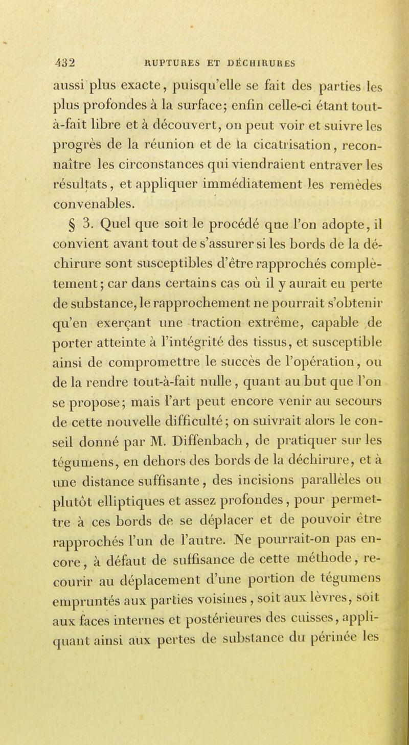 aussi plus exacte, puisqu'elle se fait des parties les plus profondes à la surface; enfin celle-ci étant ton t- à-fait libre et à découvert, on peut voir et suivre les progrès de la réunion et de la cicatrisation, recon- naître les circonstances qui viendraient entraver les résultats, et appliquer immédiatement les remèdes convenables. § 3. Quel que soit le procédé qne l'on adopte, il convient avant tout de s'assurer si les bords de la dé- chirure sont susceptibles d'être rapprochés complè- tement ; car dans certains cas où il y aurait eu perte de substance, le rapprochement ne pourrait s'obtenir qu'en exerçant une traction extrême, capable de porter atteinte à l'intégrité des tissus, et susceptible ainsi de compromettre le succès de l'opération, ou de la rendre tout-à-fait nulle , quant au but que l'on se propose; mais l'art peut encore venir au secours de cette nouvelle difficulté; on suivrait alors le con- seil donné par M. Diffenbach, de pratiquer sur les téeumens, en dehors des bords de la déchirure, et à une distance suffisante, des incisions parallèles ou plutôt elliptiques et assez profondes, pour permet- tre à ces bords de se déplacer et de pouvoir être rapprochés l'un de l'autre. Ne pourrait-on pas en- core , à défaut de suffisance de cette méthode, re- courir au déplacement d'une portion de tégumens empruntés aux parties voisines , soit aux lèvres, soit aux faces internes et postérieures des cuisses, appli- quant ainsi aux pertes de substance du périnée les