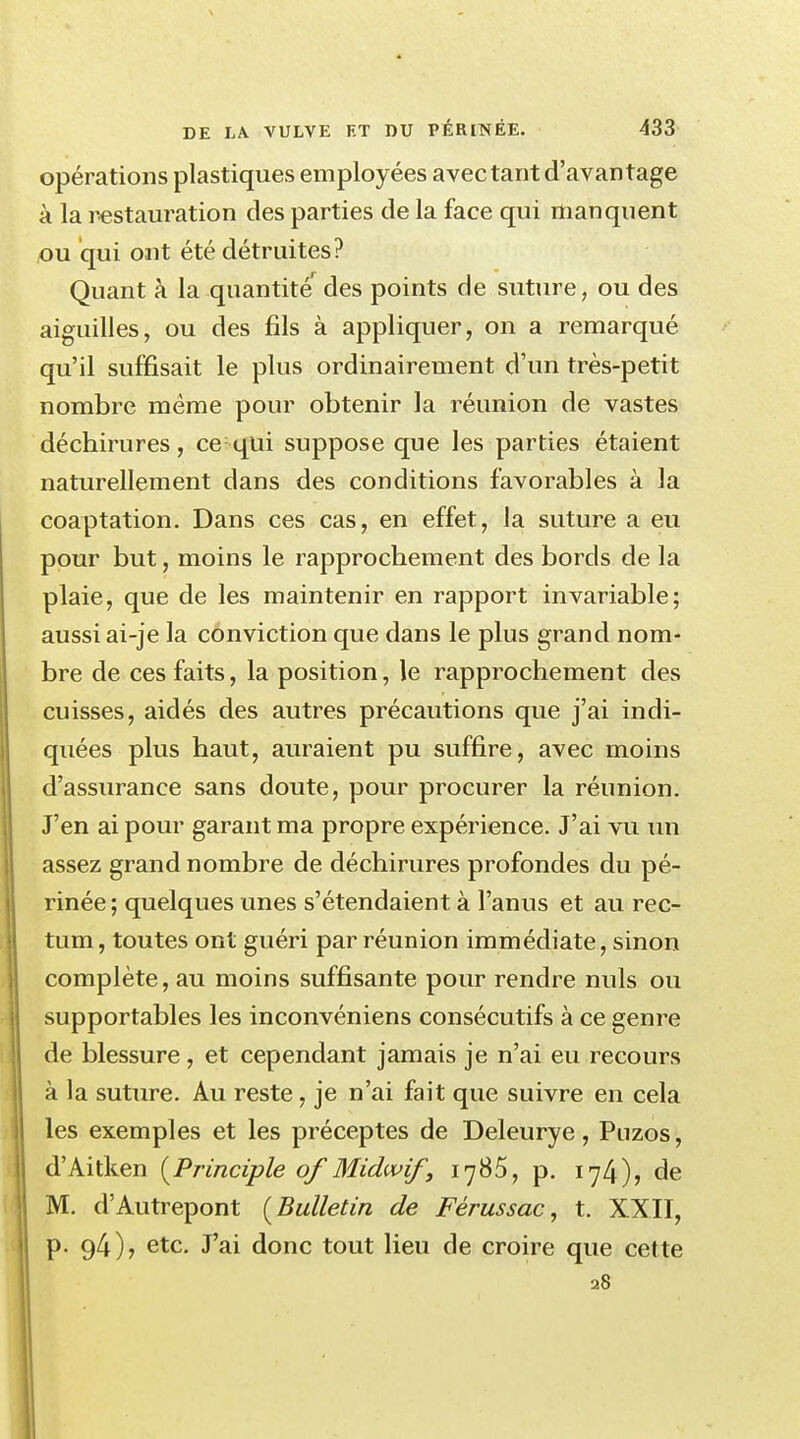 opérations plastiques employées avec tant d'avantage à la restauration des parties de la face qui manquent ou qui ont été détruites? Quant à la quantité' des points de suture, ou des aiguilles, ou des fils à appliquer, on a remarqué qu'il suffisait le plus ordinairement d'un très-petit nombre même pour obtenir la réunion de vastes déchirures, ce: qui suppose que les parties étaient naturellement dans des conditions favorables à la coaptation. Dans ces cas, en effet, la suture a eu pour but, moins le rapprochement des bords de la plaie, que de les maintenir en rapport invariable; aussi ai-je la conviction que dans le plus grand nom- bre de ces faits, la position, le rapprochement des cuisses, aidés des autres précautions que j'ai indi- quées plus haut, auraient pu suffire, avec moins d'assurance sans doute, pour procurer la réunion. J'en ai pour garant ma propre expérience. J'ai vu un assez grand nombre de déchirures profondes du pé- rinée; quelques unes s'étendaient à l'anus et au rec- tum, toutes ont guéri par réunion immédiate, sinon complète, au moins suffisante pour rendre nuls ou supportables les inconvéniens consécutifs à ce genre de blessure, et cependant jamais je n'ai eu recours à la suture. Au reste, je n'ai fait que suivre en cela les exemples et les préceptes de Deleurye, Puzos, d'Aitken [Principle of Midwif, 1785, p. 174), de M. d'Autrepont [Bulletin de Fèrussac, t. XXII, p. 94), etc. J'ai donc tout lieu de croire que cette 28