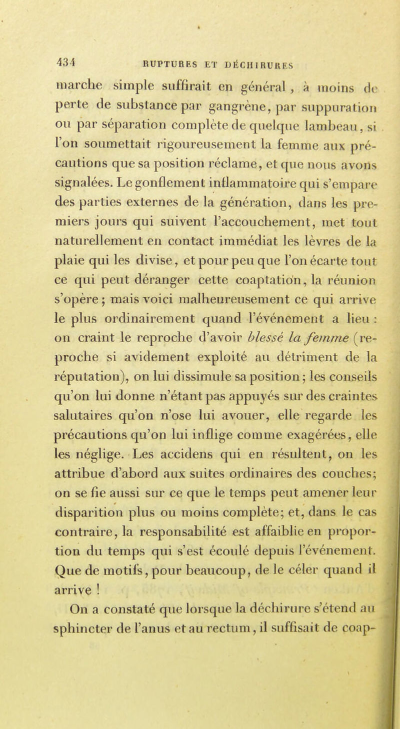 marche simple suffirait en général , à moins de perte de substance par gangrène, par suppuration ou par séparation complète de quelque lambeau , si l'on soumettait rigoureusement la femme aux pré- cautions que sa position réclame, et que nous avons signalées. Le gonflement inflammatoire qui s'empare des parties externes de la génération, dans les pre- miers jours qui suivent l'accouchement, met tout naturellement en contact immédiat les lèvres de la plaie qui les divise, et pour peu que l'on écarte tout ce qui peut déranger cette coaptation, la réunion s'opère ; mais voici malheureusement ce qui arriv e le plus ordinairement quand l'événement a lieu : on craint le reproche d'avoir blessé la femme (re- proche si avidement exploité au détriment de la réputation), on lui dissimule sa position ; les conseils qu'on lui donne n'étant pas appuyés sur des craintes salutaires qu'on n'ose lui avouer, elle regarde les précautions qu'on lui inflige comme exagérées, elle les néglige. Les accidens qui en résultent, on les attribue d'abord aux suites ordinaires des couches; on se fie aussi sur ce que le temps peut amener leur disparition plus ou moins complète; et, dans le cas contraire, la responsabilité est affaiblie en propor- tion du temps qui s'est écoulé depuis l'événement. Que de motifs, pour beaucoup, de le céler quand il arrive ! On a constaté que lorsque la déchirure s'étend au sphincter de l'anus et au rectum, il suffisait de coap-
