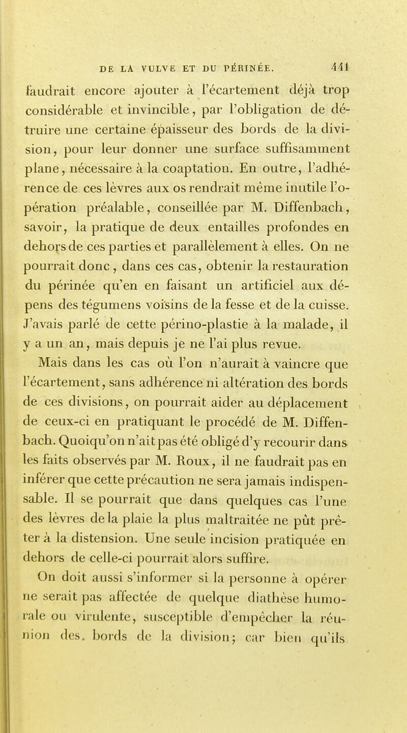 faudrait encore ajouter à l'écartement déjà trop considérable et invincible, par l'obligation de dé- truire une certaine épaisseur des bords de la divi- sion, pour leur donner une surface suffisamment plane, nécessaire à la coaptation. En outre, l'adhé- rence de ces lèvres aux os rendrait même inutile l'o- pération préalable, conseillée par M. Diffenbach, savoir, la pratique de deux entailles profondes en dehors de ces parties et parallèlement à elles. On ne pourrait donc, dans ces cas, obtenir la restauration du périnée qu'en en faisant un artificiel aux dé- pens des tégumens voisins de la fesse et de la cuisse. J'avais parlé de cette périno-plastie à la malade, il y a un an, mais depuis je ne l'ai plus revue. Mais dans les cas où l'on n'aurait à vaincre que l'écartement, sans adhérence ni altération des bords de ces divisions, on pourrait aider au déplacement de ceux-ci en pratiquant le procédé de M. Diffen- bach. Quoiqu'on n'ait pas été obligé d'y recourir dans les faits observés par M. Roux, il ne faudrait pas en inférer que cette précaution ne sera jamais indispen- sable. Il se pourrait que dans quelques cas l'une des lèvres de la plaie la plus maltraitée ne pût prê- ter à la distension. Une seule incision pratiquée en dehors de celle-ci pourrait alors suffire. On doit aussi s'informer si la personne à opérer ne serait pas affectée de quelque diathèse humo- rale ou virulente, susceptible d'empêcher la réu- nion des. bords de la division ; car bien qu'ils