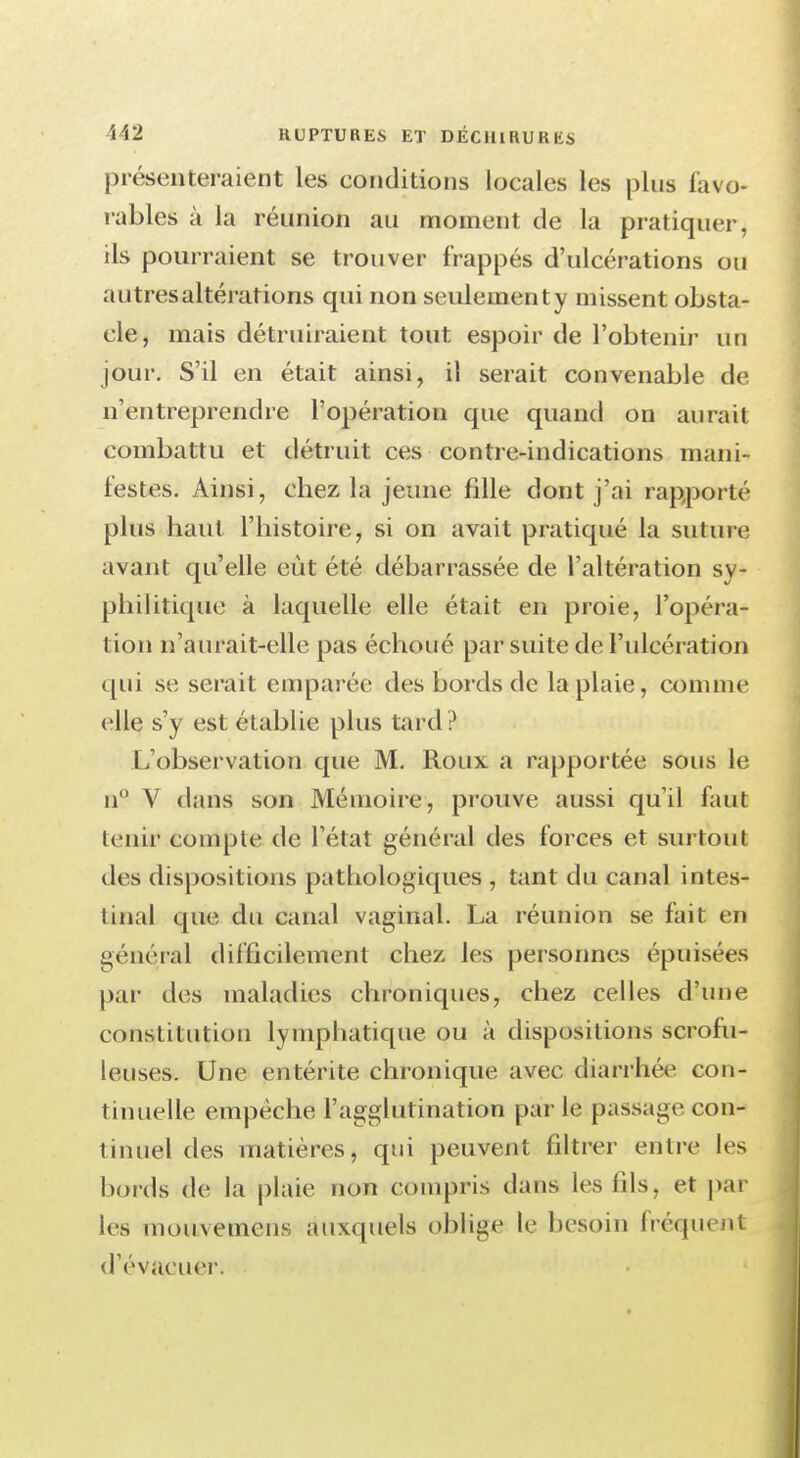 présenteraient les conditions locales les plus favo- rables à la réunion au moment de la pratiquer, ils pourraient se trouver frappés d'ulcérations ou autresaltérations qui non seulementy missent obsta- cle, mais détruiraient tout espoir de l'obtenir un jour. S'il en était ainsi, il serait convenable de n'entreprendre l'opération que quand on aurait combattu et détruit ces contre-indications mani- festes. Ainsi, chez la jeune fille dont j'ai rapporté plus haut l'histoire, si on avait pratiqué la suture; avant qu'elle eût été débarrassée de l'altération sy- philitique à laquelle elle était en proie, l'opéra- tion n'aurait-elle pas échoué par suite de l'ulcération qui se serait emparée des bords de la plaie, comme elle s'y est établie plus tard ? L'observation que M. Roux a rapportée sous le n° V dans son Mémoire, prouve aussi qu'il faut tenir compte dé l'étal général des forces et surtout des dispositions pathologiques , tant du canal intes- tinal que du canal vaginal. La réunion se fait en général difficilement chez les personnes épuisées par des maladies chroniques, chez celles d'une constitution lymphatique ou à dispositions scrofu- leuseSf. Une entérite chronique avec diarrhée con- tinuelle empêche l'agglutination par le passage con- tinuel des matières, qui peuvent filtrer entre les bords de la plaie non compris dans les fils, et par les mouvemens auxquels oblige le besoin fréquent d'évacuer.