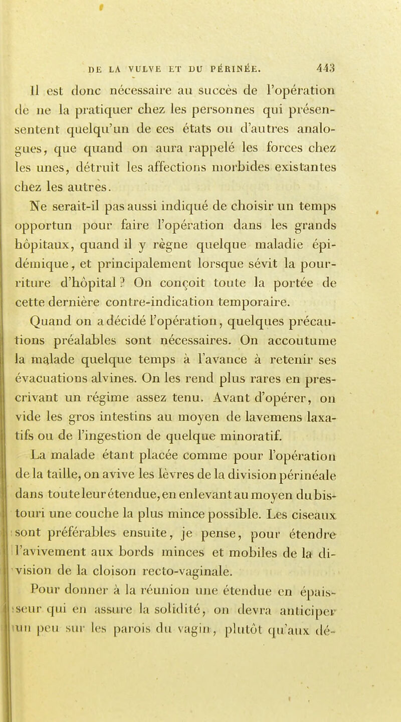 r 1)£ LA VULVE ET DU PÉRINÉE. 443 Il est donc nécessaire au succès de l'opération de ne la pratiquer chez les personnes qui présen- sentent quelqu'un de ces états ou d'autres analo- gues, que quand on aura rappelé les forces chez les unes, détruit les affections morbides existantes chez les autres. Ne serait-il pas aussi indiqué de choisir un temps opportun pour faire l'opération dans les grands hôpitaux, quand il y règne quelque maladie épi- démique, et principalement lorsque sévit la pour- riture d'hôpital ? On conçoit toute la portée de cette dernière contre-indication temporaire. Quand on a décidé l'opération, quelques précau- tions préalables sont nécessaires. On accoutume la malade quelque temps à l'avance à retenir ses évacuations alvines. On les rend plus rares en pres- crivant un régime assez tenu. Avant d'opérer, on vide les gros intestins au moyen de lavemens laxa- tifs ou de l'ingestion de quelque minoratif. La malade étant placée comme pour l'opération de la taille, on avive les lèvres de la division périnéale dans toute leur étendue, en enlevant au moyen du bis- touri une couche la plus mince possible. Les ciseaux sont préférables ensuite, je pense, pour étendre Tavivement aux bords minces et mobiles de la di- vision de la cloison recto-vaginale. Pour donner à la réunion une étendue en épais- seur qui en assure la solidité, on devra anticipe! mn peu sur les parois du vagin , plutôt qu'aux dé