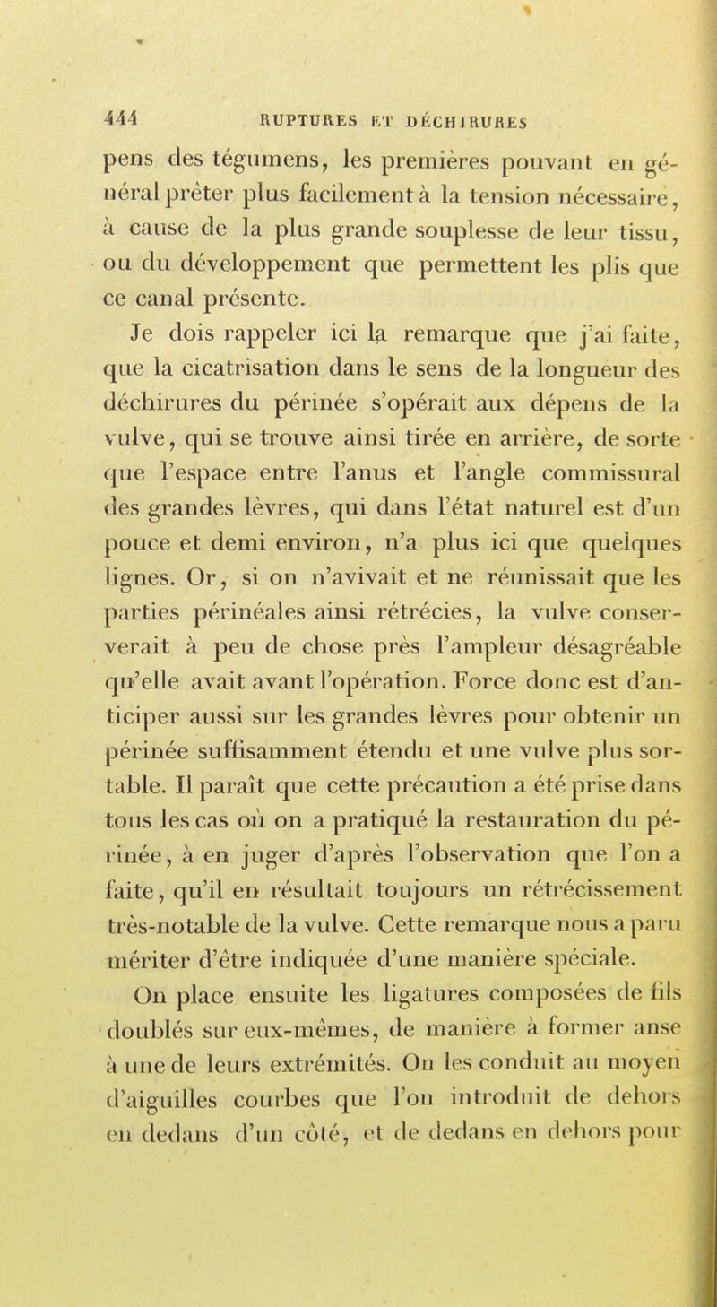 pens des tégumens, les premières pouvant en gé- néral prêter plus facilement à la tension nécessaire, à cause de la plus grande souplesse de leur tissu, ou du développement que permettent les plis que ce canal présente. Je dois rappeler ici la remarque que j'ai faite, que la cicatrisation dans le sens de la longueur des déchirures du périnée s'opérait aux dépens de la vulve, qui se trouve ainsi tirée en arrière, de sorte que l'espace entre l'anus et l'angle commissural des grandes lèvres, qui dans l'état naturel est d'un pouce et demi environ, n'a plus ici que quelques lignes. Or, si on n'avivait et ne réunissait que les parties périnéales ainsi rétrécies, la vulve conser- verait à peu de chose près l'ampleur désagréable qu'elle avait avant l'opération. Force donc est d'an- ticiper aussi sur les grandes lèvres pour obtenir un périnée suffisamment étendu et une vulve plus sor- table. Il paraît que cette précaution a été prise dans tous les cas où on a pratiqué la restauration du pé- rinée, à en juger d'après l'observation que l'on a faite, qu'il en résultait toujours un rétrécissement très-notable de la vulve. Cette remarque nous a paru mériter d'être indiquée d'une manière spéciale. On place ensuite les ligatures composées de lils doublés sur eux-mêmes, de manière à former anse à une de leurs extrémités. On les conduit au moyen d'aiguilles courbes que l'on introduit de dehors m dedans d'un côlé, et de dedans en dehors pour