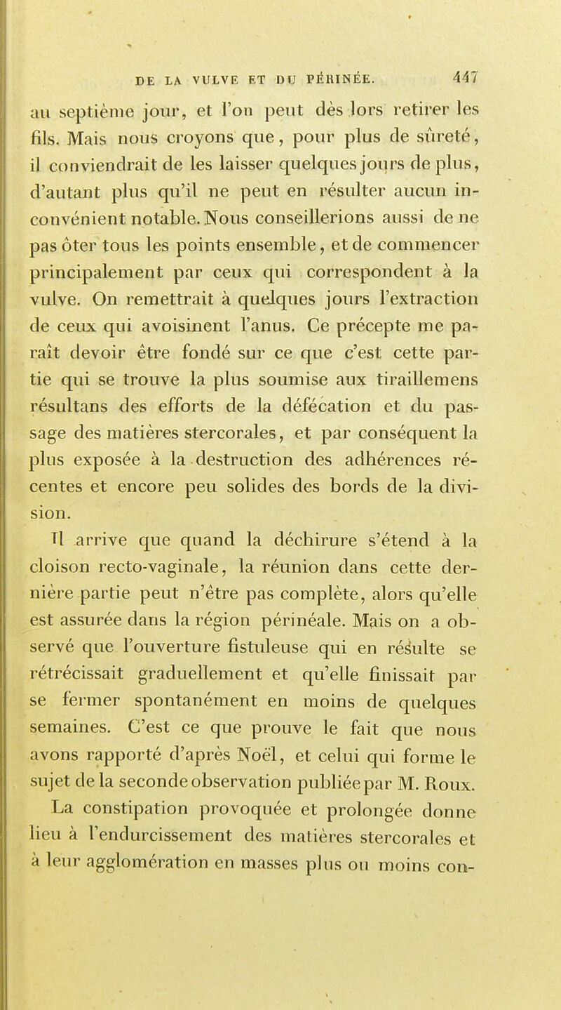 au septième jour, et l'on peut dès lors retirer les fils. Mais nous croyons que, pour plus de sûreté, il conviendrait de les laisser quelques jours de plus, d'autant plus qu'il ne peut en résulter aucun in- convénient notable. Nous conseillerions aussi de ne pas ôter tous les points ensemble, et de commencer principalement par ceux qui correspondent à la vulve. On remettrait à quelques jours l'extraction de ceux qui avoisinent l'anus. Ce précepte me pa- raît devoir être fondé sur ce que c'est cette par- tie qui se trouve la plus soumise aux tirailleraens résultans des efforts de la défécation et du pas- sage des matières stercorales, et par conséquent la plus exposée à la destruction des adhérences ré- centes et encore peu solides des bords de la divi- sion. Tl arrive que quand la déchirure s'étend à la cloison recto-vaginale, la réunion dans cette der- nière partie peut n'être pas complète, alors qu'elle est assurée dans la région périnéale. Mais on a ob- servé que l'ouverture fistuleuse qui en résulte se rétrécissait graduellement et qu'elle finissait par se fermer spontanément en moins de quelques semaines. C'est ce que prouve le fait que nous avons rapporté d'après Noël, et celui qui forme le sujet delà seconde observation publiée par M. Roux. La constipation provoquée et prolongée donne lieu à l'endurcissement des matières stercorales et à leur agglomération en masses plus ou moins con-