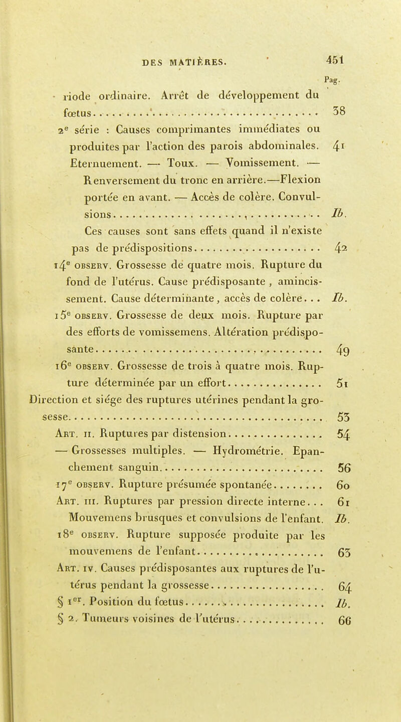 Pag. riode ordinaire. Arrêt de développement du fœtus ' 38 2e série : Causes comprimantes immédiates ou produites par l'action des parois abdominales. 41 Eternuement. — Toux. ■— Vomissement. — Renversement du tronc en arrière.—Flexion portée en avant. — Accès de colère. Convul- sions , Ib. Ces causes sont sans effets quand il n'existe pas de prédispositions 42 i4e observ. Grossesse de quatre mois. Rupture du fond de l'utérus. Cause prédisposante , amincis- sement. Cause déterminante, accès de colère. . . Ib. i5e observ. Grossesse de deux mois. Rupture par des efforts de vomissemens. Altération prédispo- sante 49 16e observ. Grossesse de trois à quatre mois. Rup- ture déterminée par un effort 5i Direction et siège des ruptures utérines pendant la gro- sesse . . 55 Art. ii. Ruptures par distension 54 — Grossesses multiples. — Hydrométrie. Epan- chement sanguin 56 17e observ. Rupture présumée spontanée 60 Art. m. Ruptures par pression directe interne. . . 61 Mouvemens brusques et convulsions de l'enfant. Ib. 18e observ. Rupture supposée produite par les mouvemens de l'enfant 63 Art. iv. Causes prédisposantes aux ruptures de l'u- térus pendant la grossesse § Ier. Position du fœtus > /£# § 1. Tumeurs voisines de l'utérus 6G
