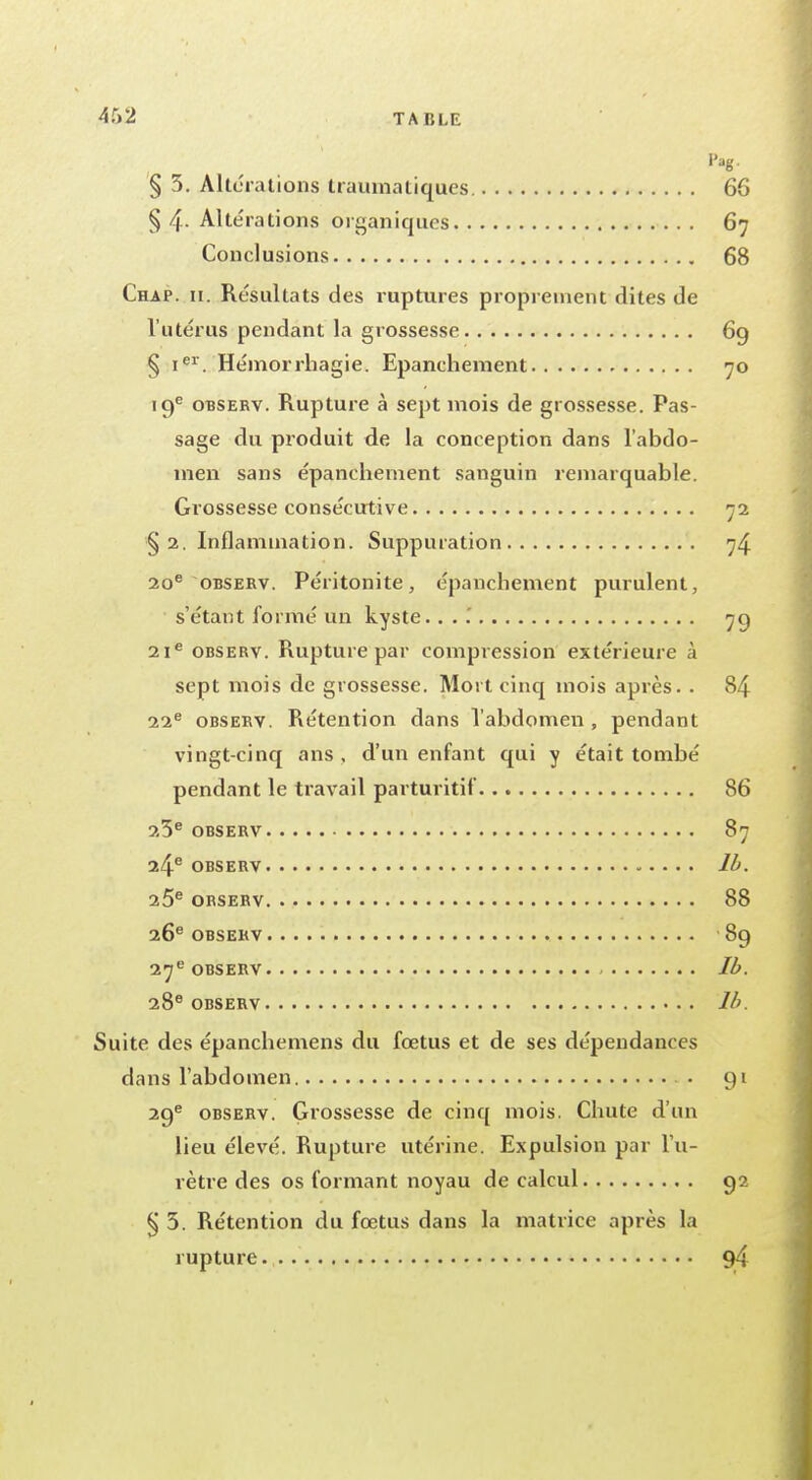 § 5. Altérations traumatiques. §4- Altérations organiques Conclusions Chap. n. Résultats des ruptures proprement dites de l'utérus pendant la grossesse § ier. Hémorrhagie. Epanchement 19e observ. Rupture à sept mois de grossesse. Pas- sage du produit de la conception dans l'abdo- men sans épanchement sanguin remarquable. Grossesse consécutive §2. Inflammation. Suppuration 20e observ. Péritonite, épanchement purulent, s'étant formé un kyste. ... 21e observ. Rupture par compression extérieure à sept mois de grossesse. Mort cinq mois après. . 22e observ. Rétention dans l'abdomen, pendant vingt-cinq ans , d'un enfant qui y était tombé pendant le travail parturitif 23e observ 24e OBSERV 25e ORSERV 26e OBSERV 27e OBSERV 28e OBSERV Suite des épanebemens du fœtus et de ses dépendances dans l'abdomen 29e observ. Grossesse de cinq mois. Chute d'un lieu élevé. Rupture utérine. Expulsion par l'u- rètre des os formant noyau de calcul § 3. Rétention du fœtus dans la matrice après la rupture
