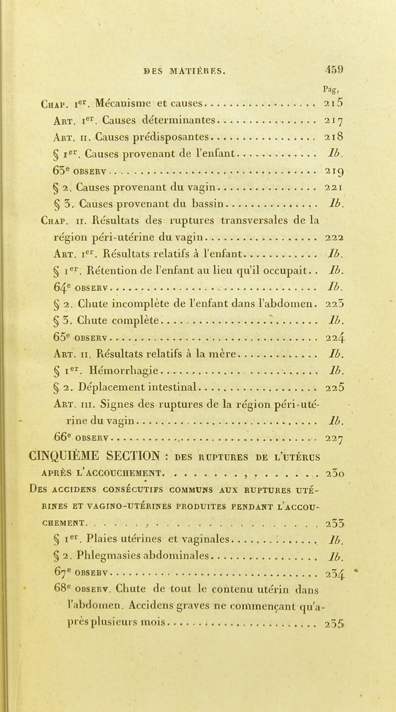 Pag, Chap. Ier. Mécanisme et causes 215 Art. ier. Causes déterminantes 217 Art. 11. Causes prédisposantes 218 § Ier. Causes provenant de l'enfant lb. 65e observ 219 § 2. Causes provenant du vagin 221 § 5. Causes provenant du bassin lb. Chap. ii. Résultats des ruptures transversales de la région péri-utérine du vagin 222 Art. 1e1'. Résultats relatifs à l'enfant Jb. § Ier. Rétention de l'enfant au lieu qu'il occupait. . Jb. 64e observ Ib. § 2. Chute incomplète de l'enfant dans l'abdomen. 225 § 5. Chute complète ^ lb. 65e observ 224 Art. 11. Résultats relatifs à la mère Jb. § Ier. Hémorrhagie lb. § 2. Déplacement intestinal 225 Art. m. Signes des ruptures de la région péri-uté- rine du vagin lb. 66e observ 227 CINQUIÈME SECTION : des ruptures de l'utérus après l'accouchement , 25o Des accidens consécutifs communs aux ruptures uté- rines ET VAGINO-UTÉRINES PRODUITES PENDANT l'aCCOU- chement , 255 § Ier. Plaies utérines et vaginales '. lb. §2. Phlegmasies abdominales lb. 67e observ 254 68e observ. Chute de tout le contenu utérin dans l'abdomen. Accidens graves ne commençant qu'a- près plusieurs mois t 255