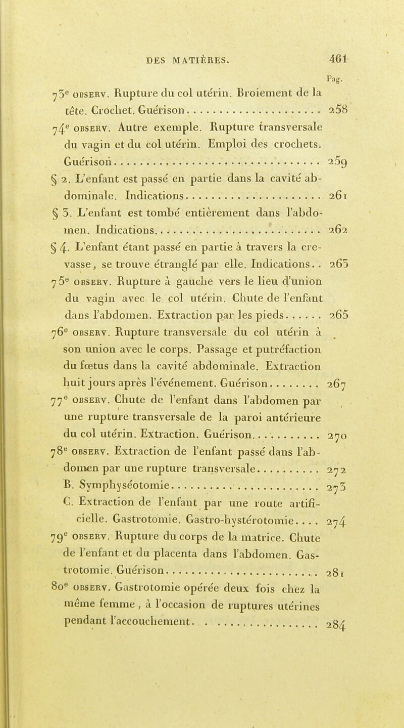 Pa 75e odserv. Rupture du col utérin. Broiement de la tête. Crochet. Guérison 2 ^4e observ. Autre exemple. Rupture transversale du vagin et du col utérin. Emploi des crochets. Guérison 2 § 2. L'enfant est passé en partie dans la cavité ab- dominale. Indications 2 § 5. L'enfant est tombé entièrement dans l'abdo- men. Indications 2 § 4- L'enfant étant passé en partie à travers la cre- vasse, se trouve étranglé par elle. Indications. . 2 7 5e observ. Rupture à gauche vers le lieu d'union du vagin avec le col utérin. Chute de l'enfant dans l'abdomen. Extraction par les pieds 2 76e observ. Rupture transversale du col utérin à son union avec le coi'ps. Passage et putréfaction du fœtus dans la cavité abdominale. Extraction huit jours api'ès l'événement. Guérison 2 77 e observ. Chute de l'enfant dans l'abdomen par une rupture transversale de la paroi antérieure du col utérin. Extraction. Guérison.. 2 78e observ. Extraction de l'enfant passé dans l'ab- domen par une rupture transversale 2 B. Symphyséotomie 2 C. Extraction de l'enfant par une route artifi- cielle. Gastrotomie. Gastro-hystérotomie. ... 2 79e observ. Rupture du corps de la matrice. Chute de l'enfant et du placenta dans l'abdomen. Gas- trotomie. Guérison 2 80e observ. Gastrotomie opérée deux fois chez la même femme, à l'occasion de ruptures utérines pendant l'accouchement 2