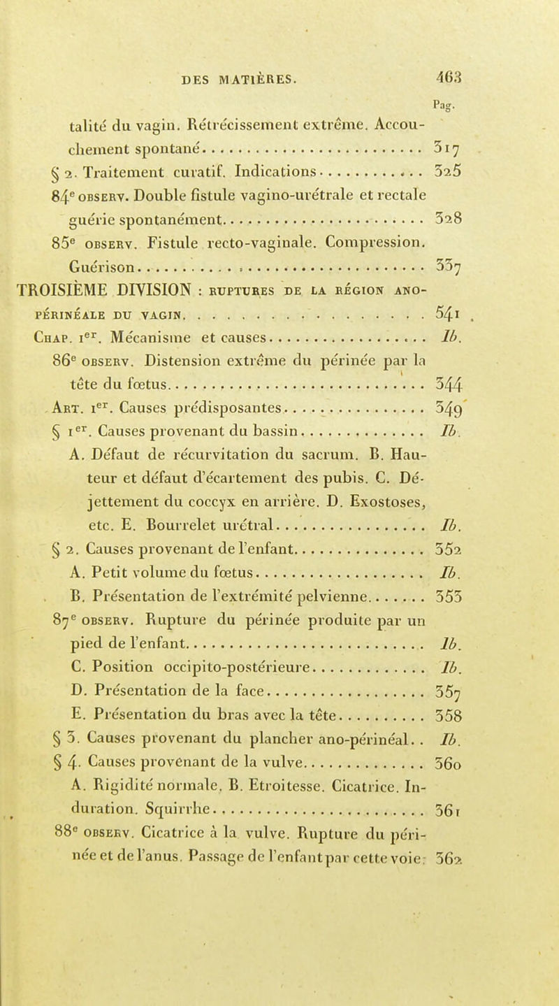 Pag. talité du vagin. Rétrécissement extrême. Accou- chement spontané 317 § 2. Traitement curatif. Indications 525 84eoBSERV. Double fistule vagino-urétrale et rectale guérie spontanément 528 85e observ. Fistule recto-vaginale. Compression. Guérison 55^ TROISIÈME DIVISION : ruptures de la région ano- PÉRINÉALE DU VAGIN 54l . Chap. Ier. Mécanisme et causes Ib. 86e observ. Distension extrême du périnée par la tête du fœtus , 544 Art. Ier. Causes prédisposantes 549 § Ier. Causes provenant du bassin Ib. A. Défaut de récurvitation du sacrum. B. Hau- teur et défaut d'écartement des pubis. C. Dé- jettement du coccyx en arrière. D. Exostoses, etc. E. Bourrelet urétral Ib. § 2. Causes provenant de l'enfant 552 A. Petit volume du fœtus Ib. B. Présentation de l'extrémité pelvienne 555 87e observ. Rupture du périnée produite par un pied de l'enfant Ib. C. Position occipito-postérieure Ib. D. Présentation de la face 55^ E. Présentation du bras avec la tête 558 § 5. Causes provenant du plancher ano-périnéal. . Ib. § 4- Causes provenant de la vulve 56o A. Rigidité normale. B. Etroitesse. Cicatrice. In- duration. Squirrhe 56 f 88e observ. Cicatrice à la vulve. Rupture du péri- née et de l'anus. Passage de l'enfantpar cette voie; 56a