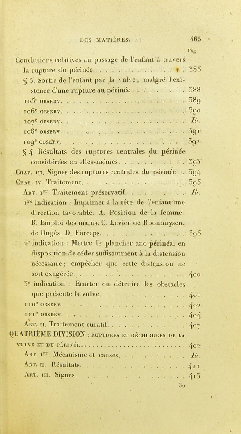 Pag. Conclusions relatives au passage de l'enfant, à travers la rupture du périnée, t . 383 § 5. Sortie de l'enfant par la vulve, malgré l'exi- stence d'une rupture au périnée 588 io5e obsekv 38g 106e OBSERV. 3go 107e OBSERV 108e OBSERV. ....... 091 109e OBSERV. . O99. § 4- Résultats des ruptures centrales du périnée considérées en elles-mêmes 393 Chap. ni. Signes des ruptur es centrales du périnée. . 5g4 Chap. iv. Traitement 5g5 Art. Ier. Traitement préservatif Ib. ire indication : Imprimer à la tête de l'enfant une direction favorable. A. Position de la femme. B. Emploi des mains. C. Levier de Roonhuysen, de Dugès. D. Forceps 5g3 2e indication : Mettre le plancher ano-périnéal en disposition de céder suffisamment à la distension nécessaire ; empêcher cpie cette distension ne soit exagérée ' 4oo 5e indication : Ecarter ou détruire lés obstacles que présente la vulve 4or 110e observ 402 I I Ie OBSERV. . 4o4 Art. 11. Traitement curatif 4°7 QUATRIEME DIVISION : RUPTURES ET DECHIRURES DE LA VULVE ET DU PERINEE . . Aç>7. Art. Ier. Mécanisme et causes Ib. Art. 11. Résultats ' 4i 1 Art. m. Signes 4i 5 3o