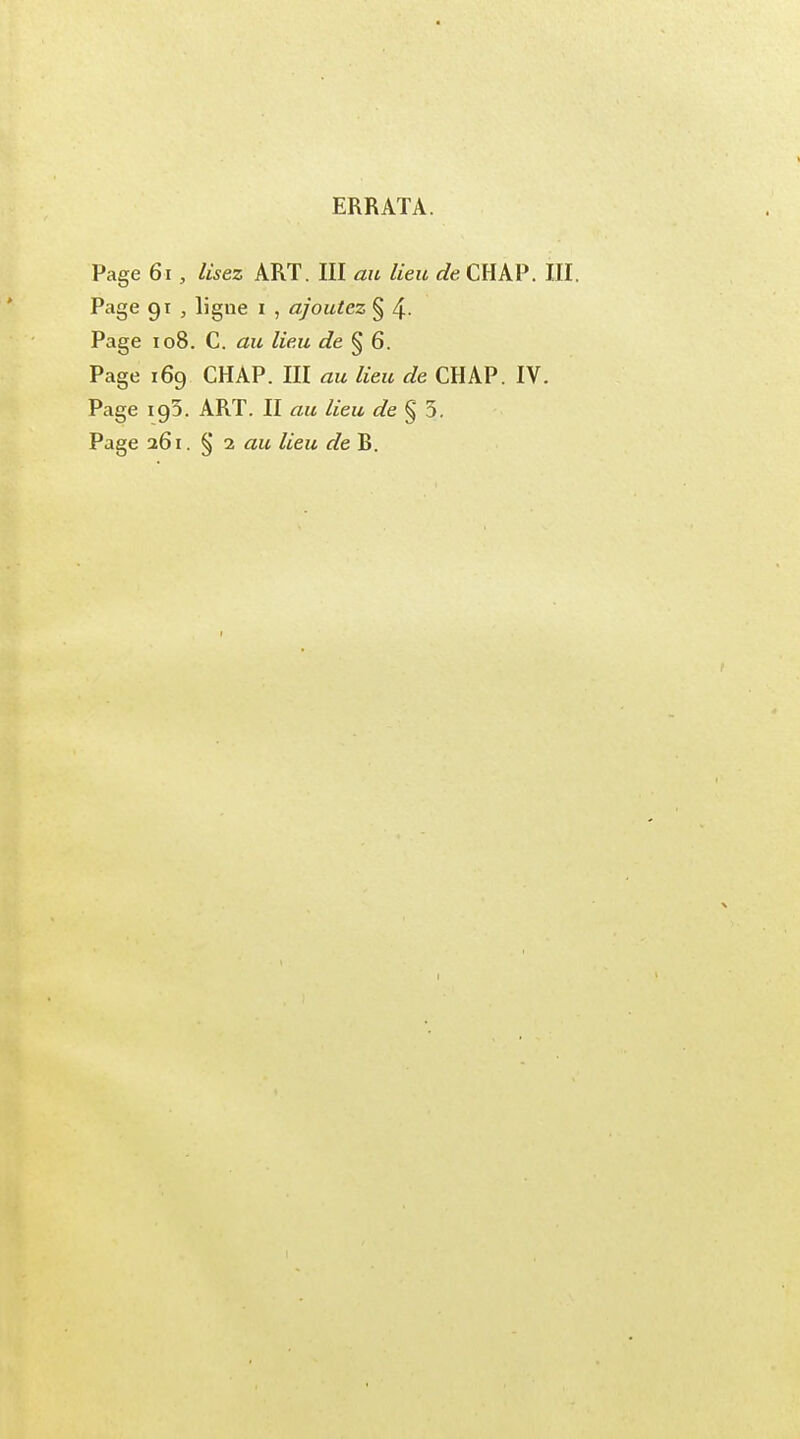 ERRATA. Page 61, lisez ART. III au lieu de CHAP. III. Page 91 , ligne 1 , ajoutez § 4- Page 108. C. au lieu de § 6. Page 169 CHAP. III au lieu de CHAP. IV. Page 193. ART. II au lieu de § 5. Page 261. § 2 au lieu de R. I