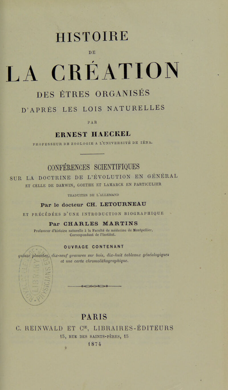 DE LA CRÉATION DES ÊTRES ORGANISÉS D'APRÈS LES LOIS NATURELLES PAR ERNEST HAECKEL PROFESSEUR DE ZOOLOGIE A l'UNIVERSITB DE lÉNA. CONFÉRENCES SCIENTIFIQUES SUR LA DOCTRINE DE L'ÉVOLUTION EN GÉNÉRAL ET CELLE DE DARWIN, GOETHE ET LAMARCK EN PARTICULIER TRADUITES DE L'ALLEMAND Par le docteur CH. LETOURNEAU ET PRÉCÉDÉES d'UNE INTRODUCTION BIOGRAPHIQUE Par CHARLES MARTINS Professeur d'histoire naturelle à la Faculté de médecine de Montpellier, Correspondant de l'Institut. ^,.-:-7-^ OUVRAGE CONTENANT qiéize planshes}^dix-neuf gravures sur bois, dix-huit tableaux généalogiques ' \ \ et une carte chromolithographique. PARIS c. REINWALD ET LIBRAIRES-ÉDITEURS 15, RUE DES SAINTS-PÈRES, 15 1874