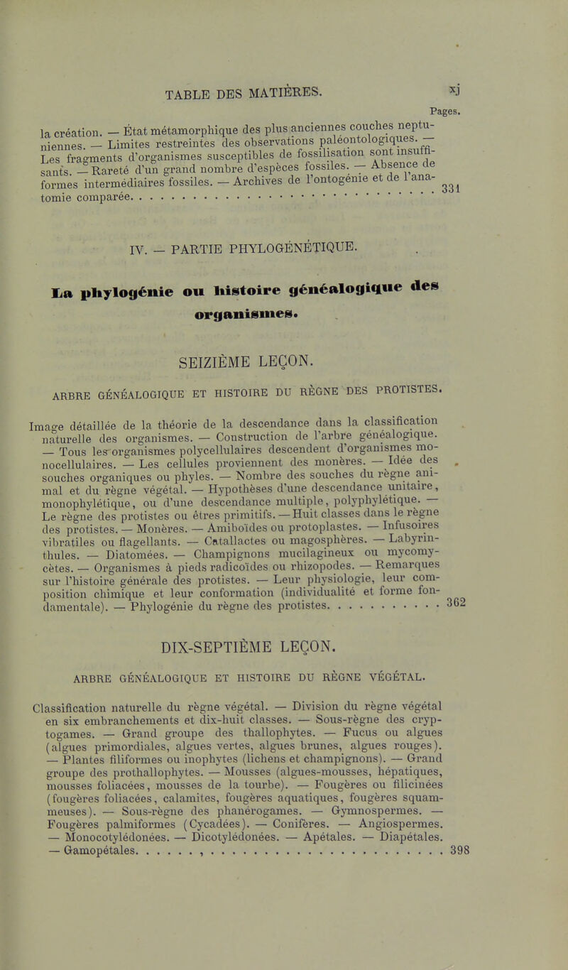 Pages. la création. - État métamorphique des plus anciennes couches neptu- niennes - Limites restreintes des observations paleontologiques.— Les fragments d'organismes susceptibles de fossilisation «ont ms iffi sants -Rareté d'un grand nombre d'espèces fossiles - Absence de Srmes intermédiaires fossiles. - Archives de l'ontogénie et de 1 ana- tomie comparée IV. — PARTIE PHYLOGÉNÉTIQUE. lia pliylogénie ou liistoire généalogique des organismes* SEIZIÈME LEÇON. ARBRE GÉNÉALOGIQUE ET HISTOIRE DU RÈGNE DES PROTISTES. Imao-e détaillée de la théorie de la descendance dans la classification naturelle des organismes. — Construction de l'arbre généalogique. — Tous les-organismes polycellulaires descendent d'organismes mo- nocellulaires. — Les cellules proviennent des monères. — Idée des souches organiques ou phyles. — Nombre des souches du règne ani- mal et du règne végétal. — Hypothèses d'une descendance unitaire, monophylétique, ou d'une descendance multiple, polj^phylétique. — Le règne des protistes ou êtres primitifs.— Huit classes dans le règne des protistes. — Monères. — Amibo'ides ou protoplastes. — Infusoires vibratiles ou flagellants. — Catallactes ou magosphères. — Labyrin- thules. — Diatomées. — Champignons mucilagineux ou mycomy- cètes. — Organismes à pieds radicokles ou rhizopodes. — Remarques sur l'histoire générale des protistes. — Leur physiologie, leur com- position chimique et leur conformation (individualité et forme fon- damentale). — Phylogénie du règne des protistes DIX-SEPTIÈME LEÇON. ARBRE GÉNÉALOGIQUE ET HISTOIRE DU RÈGNE VÉGÉTAL. Classification naturelle du règne végétal. — Division du règne végétal en six embranchements et dix-huit classes. — Sous-règne des cryp- togames. — Grand groupe des thallophytes. — Fucus ou algues (algues primordiales, algues vertes, algues brunes, algues rouges). — Plantes filifoi-mes ou inophytes (lichens et champignons). — Grand groupe des prothallophytes. — Mousses (algues-mousses, hépatiques, mousses foliacées, mousses de la tourbe). — Fougères ou filicinées (fougères foliacées, calamités, fougères aquatiques, fougères squam- meuses). — Sous-règne des phanérogames. — Gymnospermes. — Fougères palmiformes (Cycadées). — Conifères. — Angiospermes. — Monocotylédonées. — Dicotylédonées. — Apétales. — Diapétales. — Gamopétales , 398