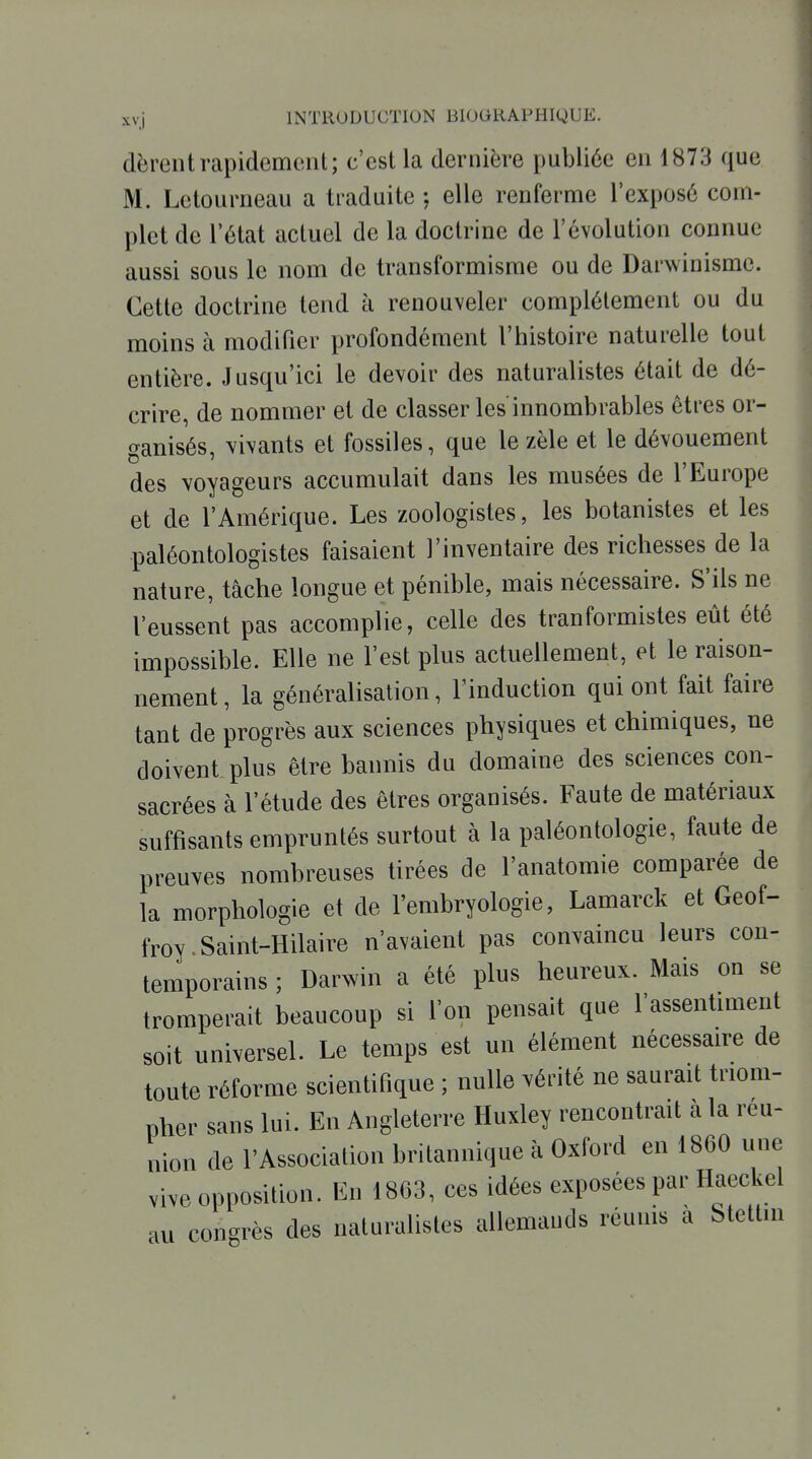 dèreiitrapidement; c'est la dernière publiée en 1873 que M. Letourneau a traduite ; elle renferme l'exposé com- plet de l'état actuel de la doctrine de l'évolution connue aussi sous le nom de transformisme ou de Darwinisme. Cette doctrine tend à renouveler complètement ou du moins à modifier profondément l'histoire naturelle tout entière. Jusqu'ici le devoir des naturalistes était de dé- crire, de nommer et de classer les innombrables êtres or- ganisés, vivants et fossiles, que le zèle et le dévouement des voyageurs accumulait dans les musées de l'Europe et de l'Amérique. Les zoologistes, les botanistes et les paléontologistes faisaient l'inventaire des richesses de la nature, tâche longue et pénible, mais nécessaire. S'ils ne l'eussent pas accomplie, celle des tranformistes eût été impossible. Elle ne l'est plus actuellement, et le raison- nement , la généralisation, Tinduction qui ont fait faire tant de progrès aux sciences physiques et chimiques, ne doivent plus être bannis du domaine des sciences con- sacrées à l'étude des êtres organisés. Faute de matériaux suffisants empruntés surtout à la paléontologie, faute de preuves nombreuses tirées de l'anatomie comparée de la morphologie et de l'embryologie, Lamarck et Geof- froy Saint-Hilaire n'avaient pas convaincu leurs con- temporains ; Darwin a été plus heureux. Mais on se tromperait beaucoup si l'on pensait que l'assentiment soit universel. Le temps est un élément nécessaire de toute réforme scientifique ; nulle vérité ne saurait triom- pher sans lui. En Angleterre Huxley rencontrait à la reu- nion de l'Association britannique à Oxford en 1860 une vive opposition. En 1863, ces idées exposées par Haeckel au congrès des naturalistes allemands réunis a Stettin