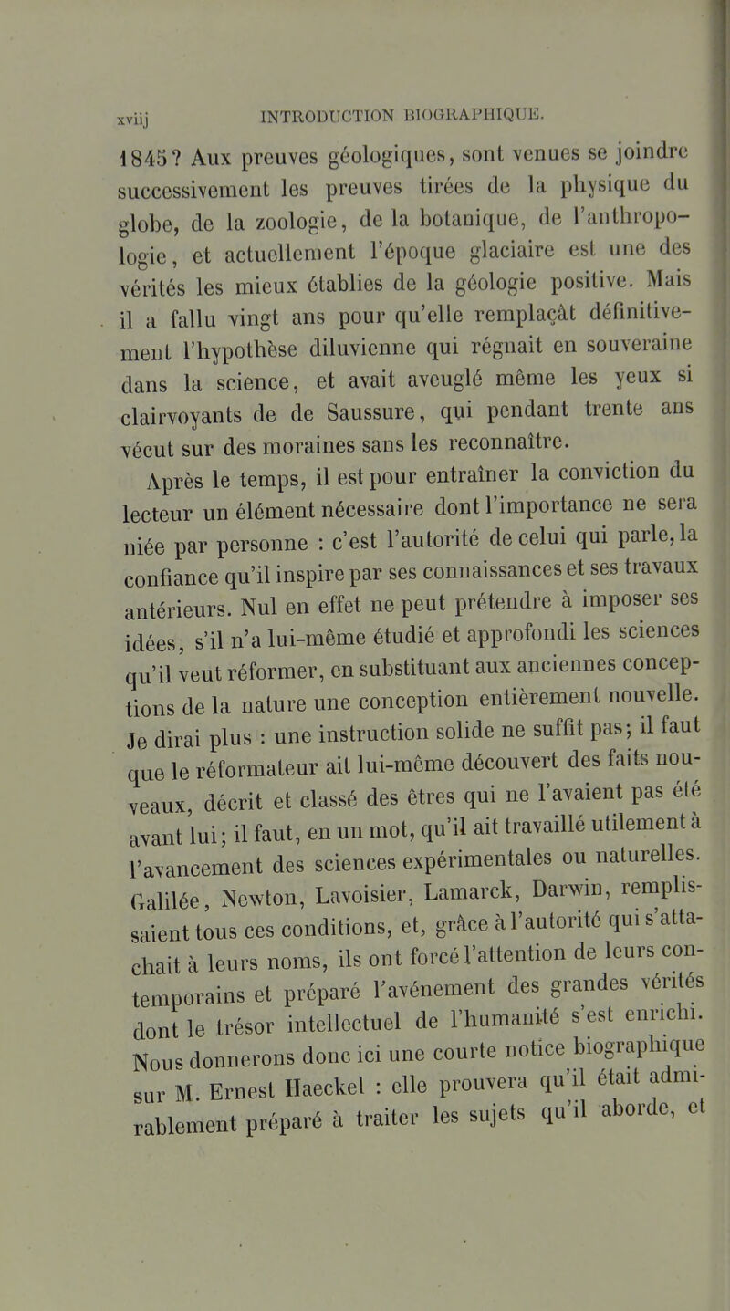 1845? Aux preuves géologiques, sont venues se joindre successivement les preuves tirées de la physique du globe, de la zoologie, delà botanique, de l'anthropo- logie, et actuellement l'époque glaciaire est une des vérités les mieux établies de la géologie positive. Mais il a fallu vingt ans pour qu'elle remplaçât définitive- ment l'hypothèse diluvienne qui régnait en souveraine dans la science, et avait aveuglé même les yeux si clairvoyants de de Saussure, qui pendant trente ans vécut sur des moraines sans les reconnaître. Après le temps, il est pour entraîner la conviction du lecteur un élément nécessaire dont l'importance ne sera niée par personne : c'est l'autorité de celui qui parle, la confiance qu'il inspire par ses connaissances et ses travaux antérieurs. Nul en effet ne peut prétendre à imposer ses idées, s'il n'a lui-même étudié et approfondi les sciences qu'il veut réformer, en substituant aux anciennes concep- tions de la nature une conception entièrement nouvelle. Je dirai plus : une instruction solide ne suffit pas-, il faut que le réformateur ait lui-même découvert des faits nou- veaux, décrit et classé des êtres qui ne l'avaient pas été avant lui ; il faut, en un mot, qu'il ait travaillé utilement à l'avancement des sciences expérimentales ou naturelles. Galilée, Newton, Lavoisier, Lamarck, Darwin, remplis- saient tous ces conditions, et, grâce à l'autorité qui s'atta- chait à leurs noms, ils ont forcé l'attention de leurs con- temporains et préparé Favénement des grandes vérités dont le trésor intellectuel de l'humanité s'est enrichi. Nous donnerons donc ici une courte notice biographique sur M. Ernest Haeckel : elle prouvera qu'il était admi- rablement préparé à traiter les sujets qu'il aborde, et